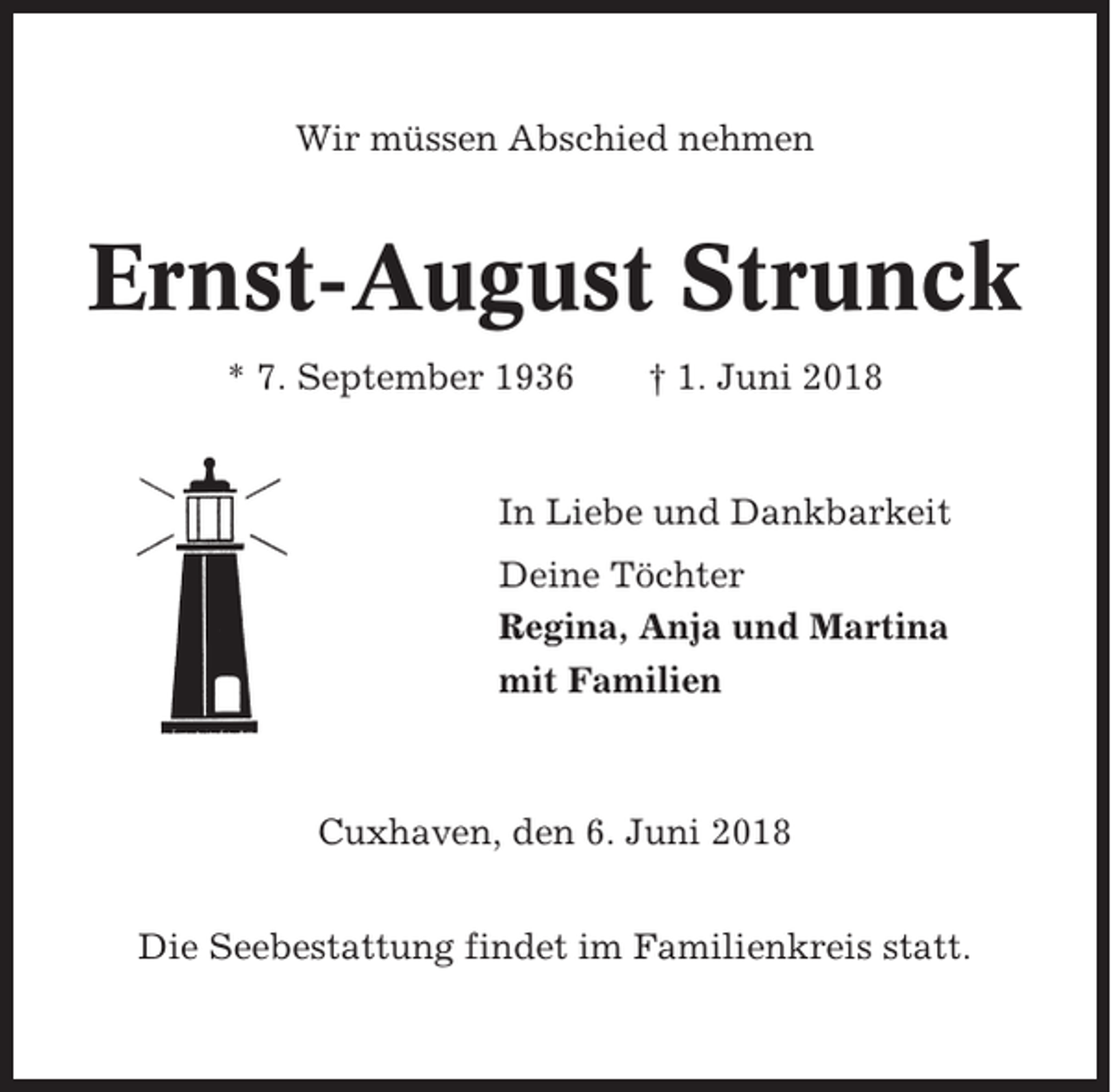 <p>Wir müssen Abschied nehmen</p><p>Ernst-August Strunck<br />* 7. September 1936</p><p>† 1. Juni 2018</p><p>In Liebe und Dankbarkeit<br />Deine Töchter<br />Regina, Anja und Martina<br />mit Familien</p><p>Cuxhaven, den 6. Juni 2018<br />Die Seebestattung findet im Familienkreis statt.</p>