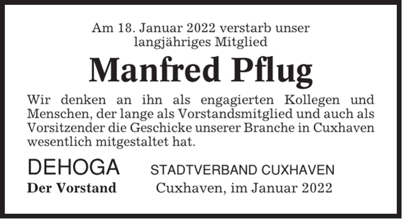 <p>Am 18. Januar 2022 verstarb unser<br />langjähriges Mitglied</p><p>Manfred Pflug<br />Wir denken an ihn als engagierten Kollegen und<br />Menschen, der lange als Vorstandsmitglied und auch als<br />Vorsitzender die Geschicke unserer Branche in Cuxhaven<br />wesentlich mitgestaltet hat.</p><p>DEHOGA</p><p>STADTVERBAND CUXHAVEN</p><p>Der Vorstand</p><p>Cuxhaven, im Januar 2022</p>