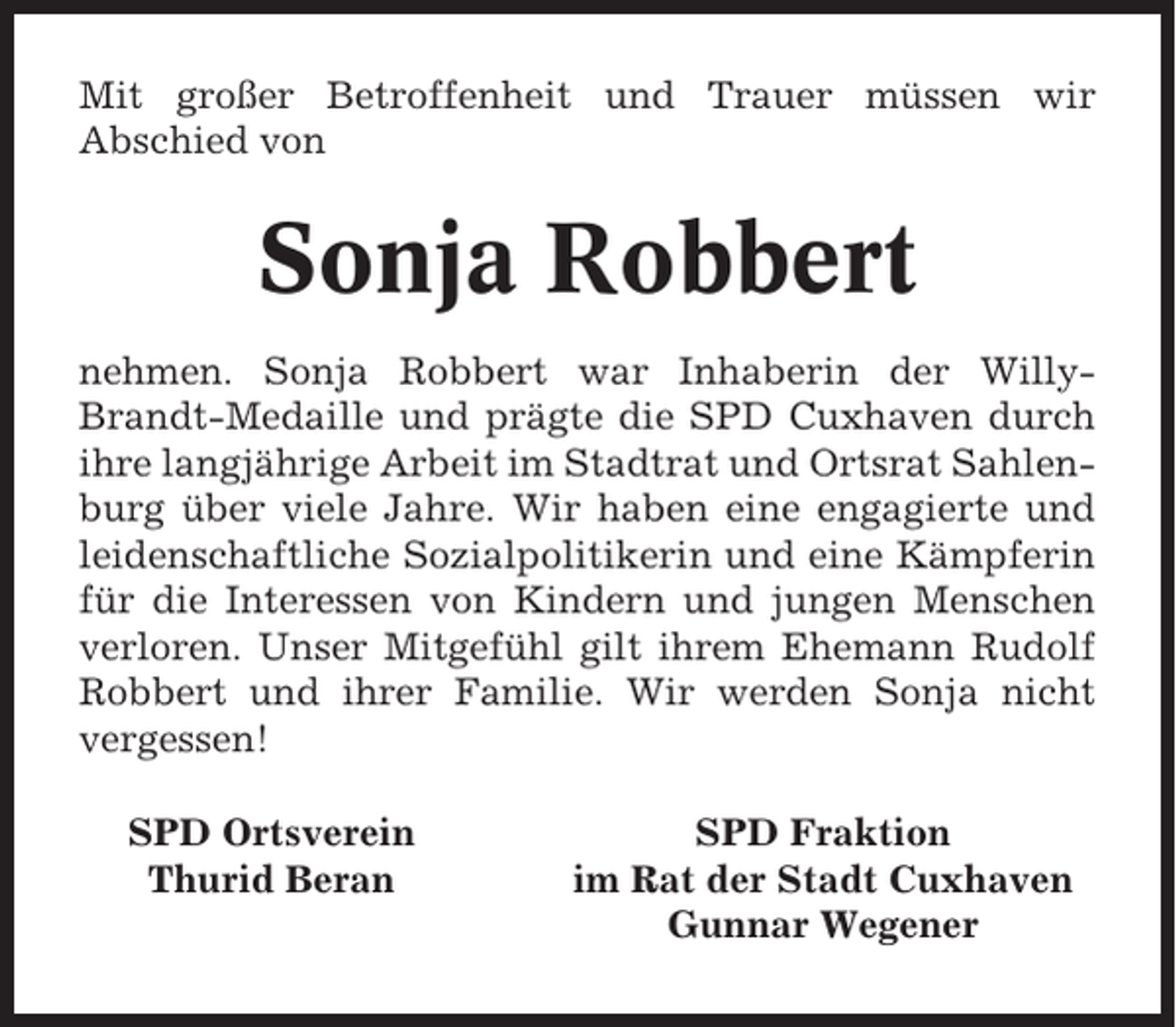<p>Mit großer Betroffenheit und Trauer müssen wir<br />Abschied von</p><p>Sonja Robbert<br />nehmen. Sonja Robbert war Inhaberin der WillyBrandt-Medaille und prägte die SPD Cuxhaven durch<br />ihre langjährige Arbeit im Stadtrat und Ortsrat Sahlenburg über viele Jahre. Wir haben eine engagierte und<br />leidenschaftliche Sozialpolitikerin und eine Kämpferin<br />für die Interessen von Kindern und jungen Menschen<br />verloren. Unser Mitgefühl gilt ihrem Ehemann Rudolf<br />Robbert und ihrer Familie. Wir werden Sonja nicht<br />vergessen!<br />SPD Ortsverein<br />Thurid Beran</p><p>SPD Fraktion<br />im Rat der Stadt Cuxhaven<br />Gunnar Wegener</p>