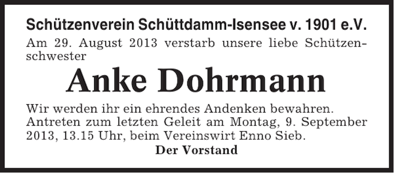 <p>Schützenverein Schüttdamm-Isensee v. 1901 e.V.<br />Am 29. August 2013 verstarb unsere liebe Schützenschwester</p><p>Anke Dohrmann<br />Wir werden ihr ein ehrendes Andenken bewahren.<br />Antreten zum letzten Geleit am Montag, 9. September<br />2013, 13.15 Uhr, beim Vereinswirt Enno Sieb.<br />Der Vorstand</p>