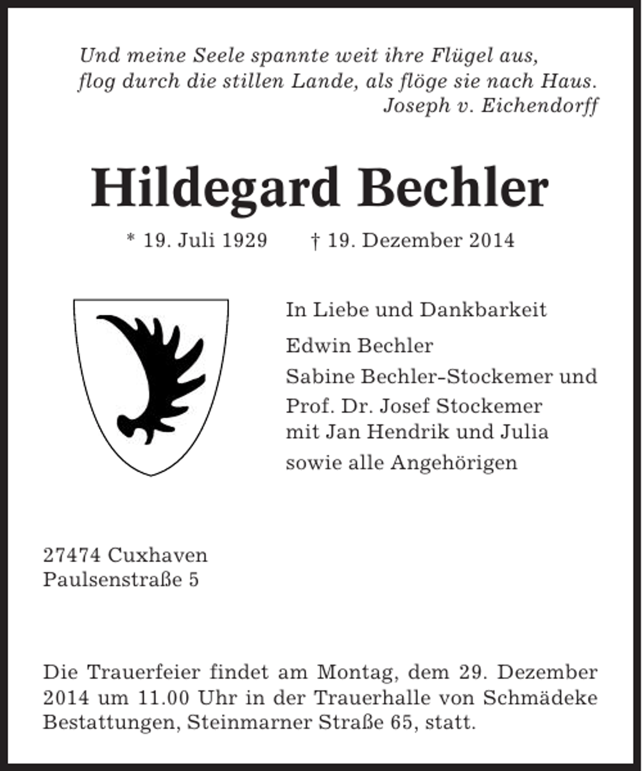 <p>Und meine Seele spannte weit ihre Flügel aus,<br />flog durch die stillen Lande, als flöge sie nach Haus.<br />Joseph v. Eichendorff</p><p>Hildegard Bechler<br />* 19. Juli 1929</p><p>† 19. Dezember 2014<br />In Liebe und Dankbarkeit<br />Edwin Bechler<br />Sabine Bechler-Stockemer und<br />Prof. Dr. Josef Stockemer<br />mit Jan Hendrik und Julia<br />sowie alle Angehörigen</p><p>27474 Cuxhaven<br />Paulsenstraße 5</p><p>Die Trauerfeier findet am Montag, dem 29. Dezember<br />2014 um 11.00 Uhr in der Trauerhalle von Schmädeke<br />Bestattungen, Steinmarner Straße 65, statt.</p>