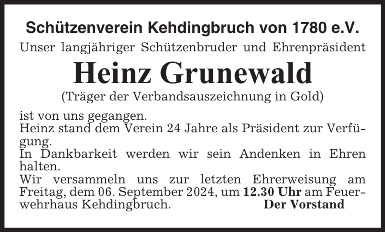 <p>Schützenverein Kehdingbruch von 1780 e.V.<br />Unser langjähriger Schützenbruder und Ehrenpräsident</p><p>Heinz Grunewald<br />(Träger der Verbandsauszeichnung in Gold)<br />ist von uns gegangen.<br />Heinz stand dem Verein 24 Jahre als Präsident zur Verfügung.<br />In Dankbarkeit werden wir sein Andenken in Ehren<br />halten.<br />Wir versammeln uns zur letzten Ehrerweisung am<br />Freitag, dem 06. September 2024, um 12.30 Uhr am Feuerwehrhaus Kehdingbruch.<br />Der Vorstand</p>