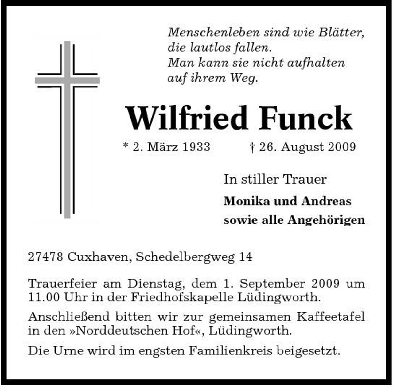 <p>Menschenleben sind wie Blätter, die lautlos fallen. Man kann sie nicht aufhalten auf ihrem Weg.</p><p>Wilfried Funck<br />* 2. März 1933 † 26. August 2009</p><p>In stiller Trauer<br />Monika und Andreas sowie alle Angehörigen 27478 Cuxhaven, Schedelbergweg 14 Trauerfeier am Dienstag, dem 1. September 2009 um 11.00 Uhr in der Friedhofskapelle Lüdingworth. Anschließend bitten wir zur gemeinsamen Kaffeetafel in den »Norddeutschen Hof«, Lüdingworth. Die Urne wird im engsten Familienkreis beigesetzt.</p>