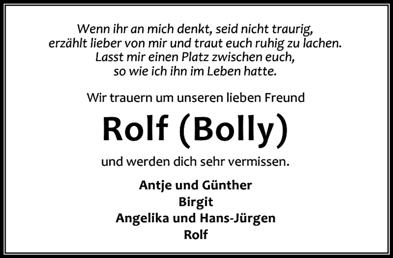 <p>Wenn ihr an mich denkt, seid nicht traurig,<br />erzählt lieber von mir und traut euch ruhig zu lachen.<br />Lasst mir einen Platz zwischen euch,<br />so wie ich ihn im Leben hatte.<br />Wir trauern um unseren lieben Freund</p><p>Rolf (Bolly)</p><p>und werden dich sehr vermissen.<br />Antje und Günther<br />Birgit<br />Angelika und Hans-Jürgen<br />Rolf</p>