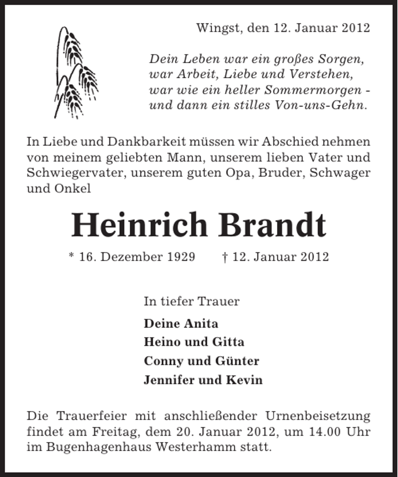 <p>Wingst, den 12. Januar 2012<br />Dein Leben war ein großes Sorgen,<br />war Arbeit, Liebe und Verstehen,<br />war wie ein heller Sommermorgen und dann ein stilles Von-uns-Gehn.<br />In Liebe und Dankbarkeit müssen wir Abschied nehmen<br />von meinem geliebten Mann, unserem lieben Vater und<br />Schwiegervater, unserem guten Opa, Bruder, Schwager<br />und Onkel</p><p>Heinrich Brandt<br />* 16. Dezember 1929</p><p>† 12. Januar 2012</p><p>In tiefer Trauer<br />Deine Anita<br />Heino und Gitta<br />Conny und Günter<br />Jennifer und Kevin<br />Die Trauerfeier mit anschließender Urnenbeisetzung<br />findet am Freitag, dem 20. Januar 2012, um 14.00 Uhr<br />im Bugenhagenhaus Westerhamm statt.</p>