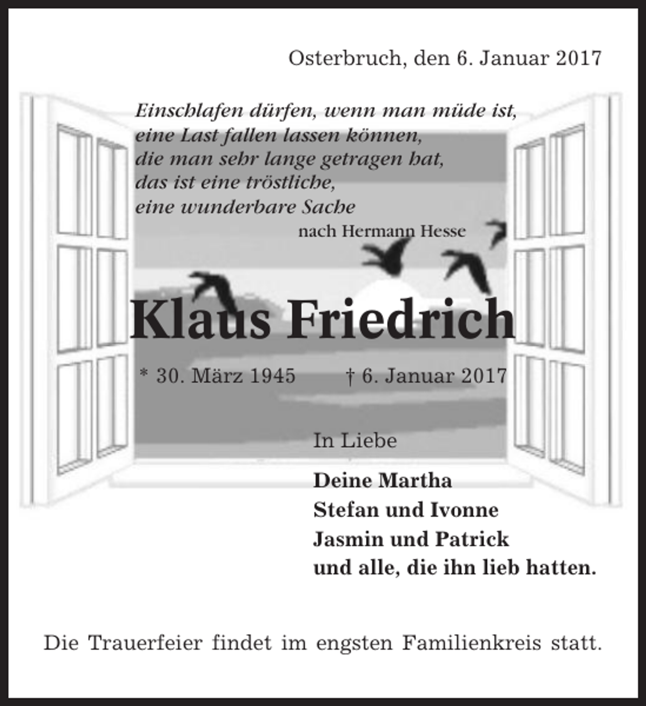 <p>Osterbruch, den 6. Januar 2017<br />Einschlafen dürfen, wenn man müde ist,<br />eine Last fallen lassen können,<br />die man sehr lange getragen hat,<br />das ist eine tröstliche,<br />eine wunderbare Sache<br />nach Hermann Hesse</p><p>Klaus Friedrich<br />* 30. März 1945</p><p>† 6. Januar 2017<br />In Liebe<br />Deine Martha<br />Stefan und Ivonne<br />Jasmin und Patrick<br />und alle, die ihn lieb hatten.</p><p>Die Trauerfeier findet im engsten Familienkreis statt.</p>