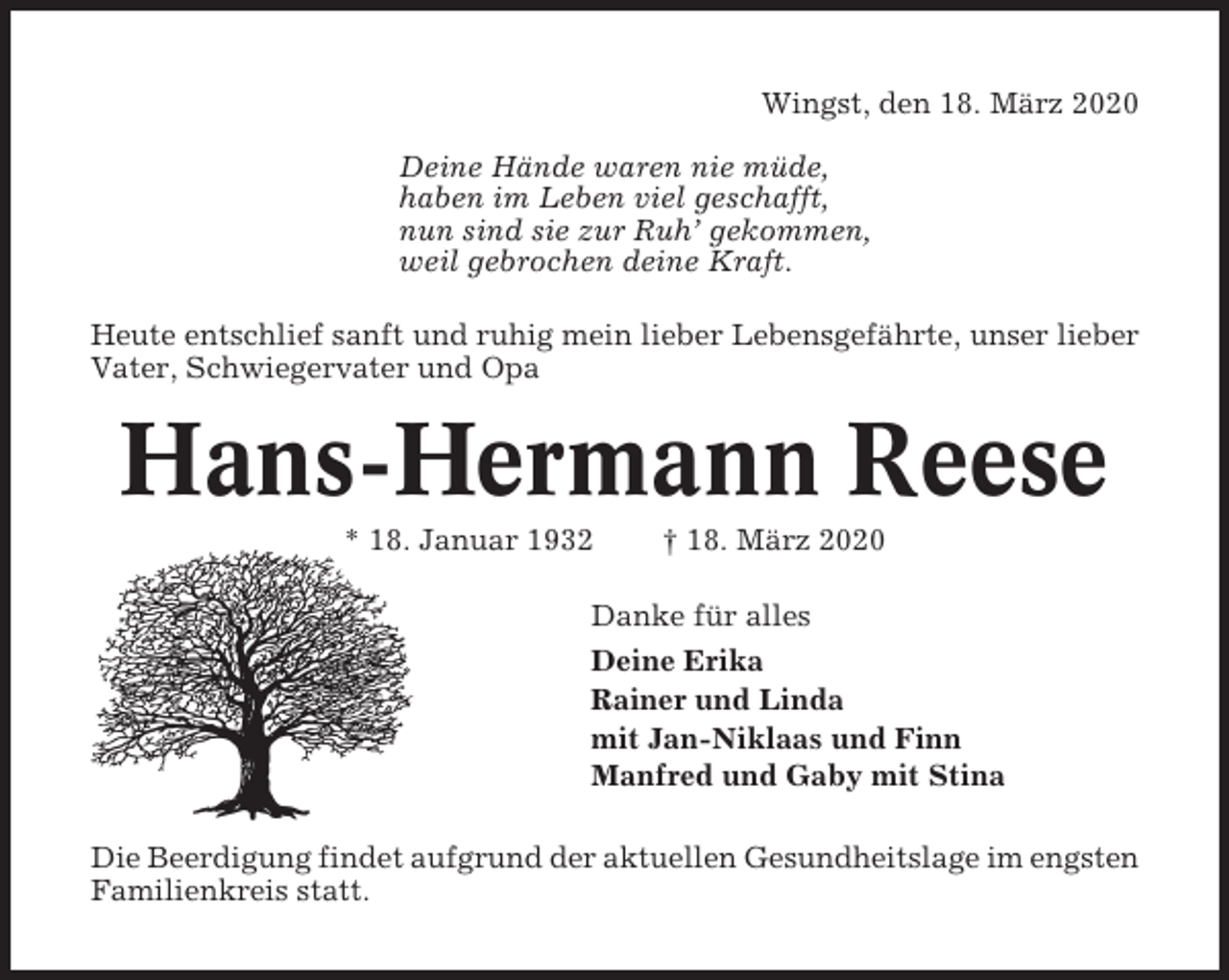 <p>Wingst, den 18. März 2020<br />Deine Hände waren nie müde,<br />haben im Leben viel geschafft,<br />nun sind sie zur Ruh’ gekommen,<br />weil gebrochen deine Kraft.<br />Heute entschlief sanft und ruhig mein lieber Lebensgefährte, unser lieber<br />Vater, Schwiegervater und Opa</p><p>Hans-Hermann Reese<br />* 18. Januar 1932</p><p>† 18. März 2020</p><p>Danke für alles<br />Deine Erika<br />Rainer und Linda<br />mit Jan-Niklaas und Finn<br />Manfred und Gaby mit Stina<br />Die Beerdigung findet aufgrund der aktuellen Gesundheitslage im engsten<br />Familienkreis statt.</p>