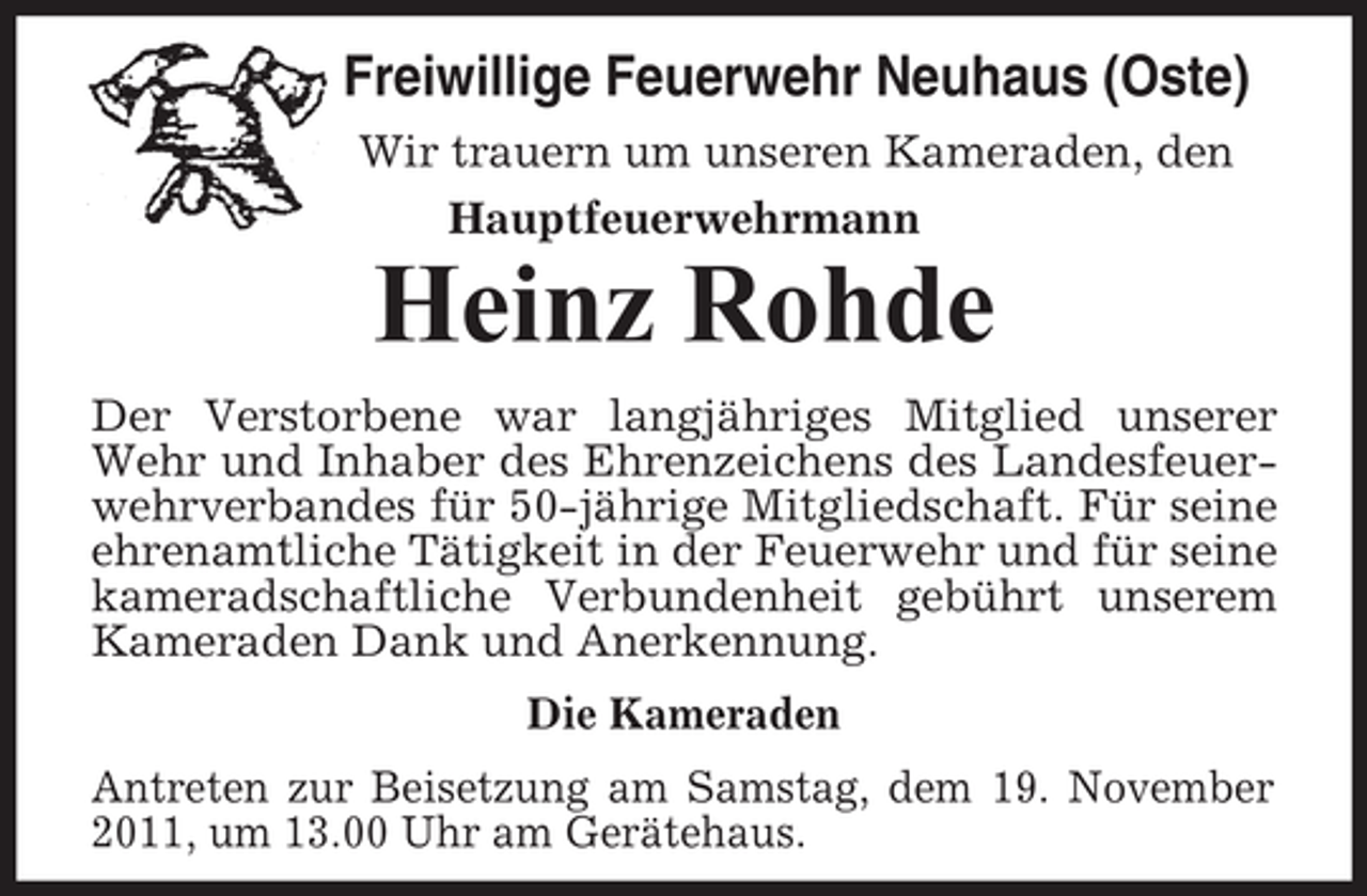 <p>Freiwillige Feuerwehr Neuhaus (Oste)<br />Wir trauern um unseren Kameraden, den<br />Hauptfeuerwehrmann</p><p>Heinz Rohde<br />Der Verstorbene war langjähriges Mitglied unserer<br />Wehr und Inhaber des Ehrenzeichens des Landesfeuerwehrverbandes für 50-jährige Mitgliedschaft. Für seine<br />ehrenamtliche Tätigkeit in der Feuerwehr und für seine<br />kameradschaftliche Verbundenheit gebührt unserem<br />Kameraden Dank und Anerkennung.<br />Die Kameraden<br />Antreten zur Beisetzung am Samstag, dem 19. November<br />2011, um 13.00 Uhr am Gerätehaus.</p>