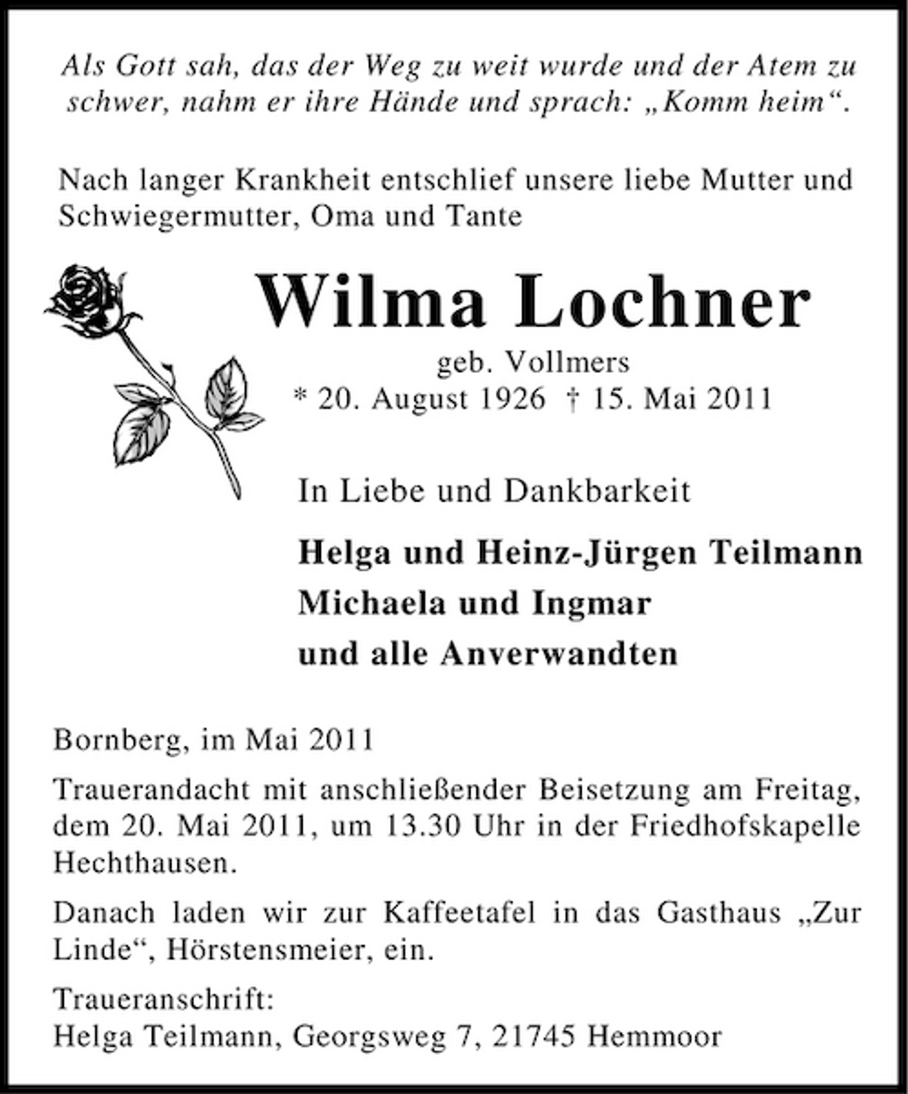 <p>Als Gott sah, das der Weg zu weit wurde und der Atem zu schwer, nahm er ihre Hände und sprach: „Komm heim“. Nach langer Krankheit entschlief unsere liebe Mutter und Schwiegermutter, Oma und Tante</p><p>Wilma Lochner<br />geb. Vollmers * 20. August 1926 † 15. Mai 2011</p><p>In Liebe und Dankbarkeit Helga und Heinz-Jürgen Teilmann Michaela und Ingmar und alle Anverwandten<br />Bornberg, im Mai 2011 Trauerandacht mit anschließender Beisetzung am Freitag, dem 20. Mai 2011, um 13.30 Uhr in der Friedhofskapelle Hechthausen. Danach laden wir zur Kaffeetafel in das Gasthaus „Zur Linde“, Hörstensmeier, ein. Traueranschrift: Helga Teilmann, Georgsweg 7, 21745 Hemmoor</p>