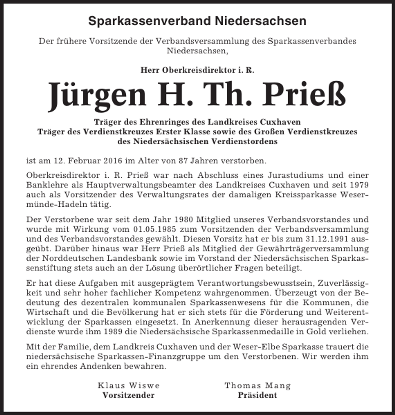 <p>Sparkassenverband Niedersachsen<br />Der frühere Vorsitzende der Verbandsversammlung des Sparkassenverbandes<br />Niedersachsen,<br />Herr Oberkreisdirektor i. R.</p><p>Jürgen H. Th. Prieß<br />Träger des Ehrenringes des Landkreises Cuxhaven<br />Träger des Verdienstkreuzes Erster Klasse sowie des Großen Verdienstkreuzes<br />des Niedersächsischen Verdienstordens<br />ist am 12. Februar 2016 im Alter von 87 Jahren verstorben.<br />Oberkreisdirektor i. R. Prieß war nach Abschluss eines Jurastudiums und einer<br />Banklehre als Hauptverwaltungsbeamter des Landkreises Cuxhaven und seit 1979<br />auch als Vorsitzender des Verwaltungsrates der damaligen Kreissparkasse Wesermünde-Hadeln tätig.<br />Der Verstorbene war seit dem Jahr 1980 Mitglied unseres Verbandsvorstandes und<br />wurde mit Wirkung vom 01.05.1985 zum Vorsitzenden der Verbandsversammlung<br />und des Verbandsvorstandes gewählt. Diesen Vorsitz hat er bis zum 31.12.1991 ausgeübt. Darüber hinaus war Herr Prieß als Mitglied der Gewährträgerversammlung<br />der Norddeutschen Landesbank sowie im Vorstand der Niedersächsischen Sparkassenstiftung stets auch an der Lösung überörtlicher Fragen beteiligt.<br />Er hat diese Aufgaben mit ausgeprägtem Verantwortungsbewusstsein, Zuverlässigkeit und sehr hoher fachlicher Kompetenz wahrgenommen. Überzeugt von der Bedeutung des dezentralen kommunalen Sparkassenwesens für die Kommunen, die<br />Wirtschaft und die Bevölkerung hat er sich stets für die Förderung und Weiterentwicklung der Sparkassen eingesetzt. In Anerkennung dieser herausragenden Verdienste wurde ihm 1989 die Niedersächsische Sparkassenmedaille in Gold verliehen.<br />Mit der Familie, dem Landkreis Cuxhaven und der Weser-Elbe Sparkasse trauert die<br />niedersächsische Sparkassen-Finanzgruppe um den Verstorbenen. Wir werden ihm<br />ein ehrendes Andenken bewahren.<br />Klaus Wiswe<br />Vorsitzender</p><p>Thomas Mang<br />Präsident</p>