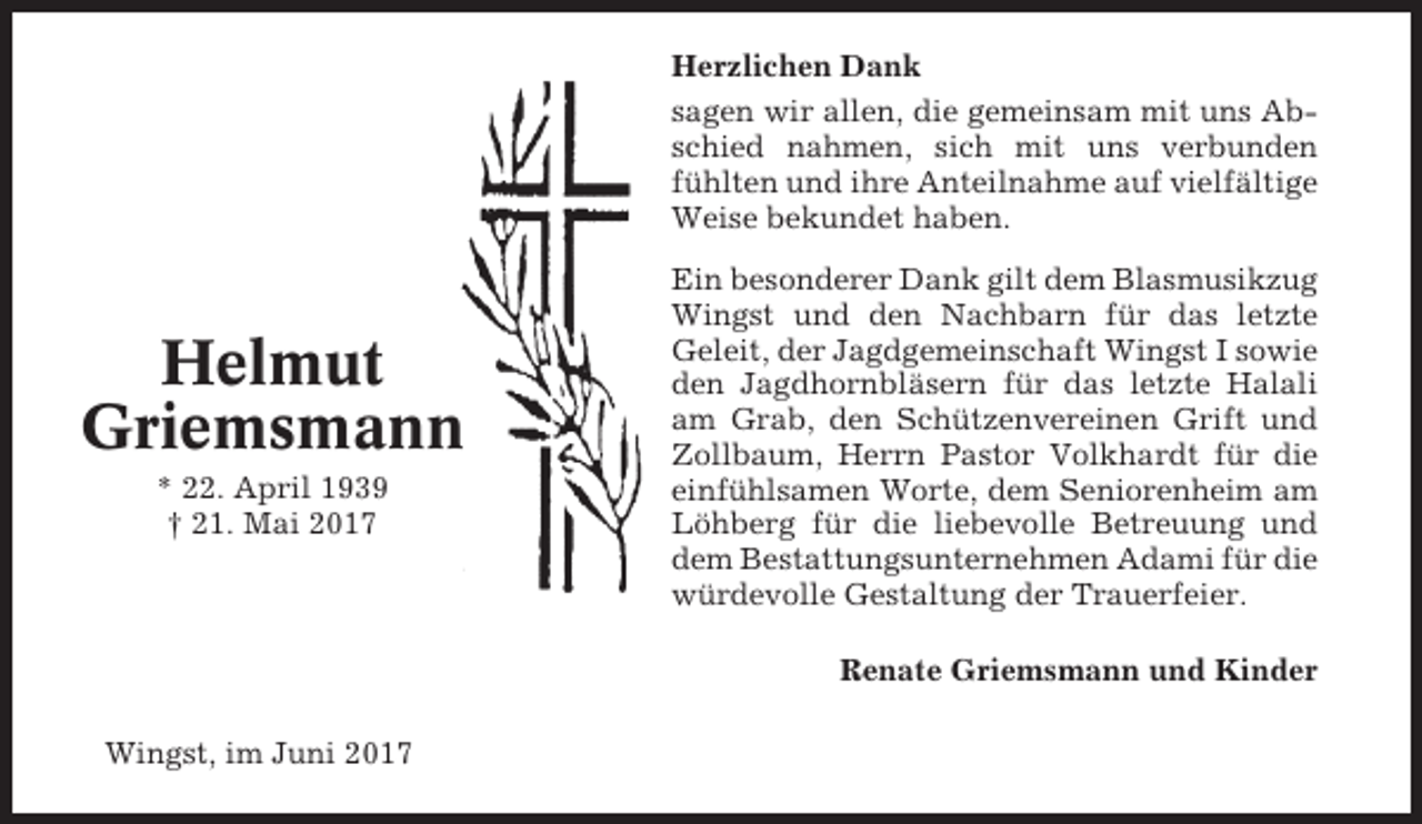 <p>Herzlichen Dank<br />sagen wir allen, die gemeinsam mit uns Abschied nahmen, sich mit uns verbunden<br />fühlten und ihre Anteilnahme auf vielfältige<br />Weise bekundet haben.</p><p>Helmut<br />Griemsmann<br />* 22. April 1939<br />† 21. Mai 2017</p><p>Ein besonderer Dank gilt dem Blasmusikzug<br />Wingst und den Nachbarn für das letzte<br />Geleit, der Jagdgemeinschaft Wingst I sowie<br />den Jagdhornbläsern für das letzte Halali<br />am Grab, den Schützenvereinen Grift und<br />Zollbaum, Herrn Pastor Volkhardt für die<br />einfühlsamen Worte, dem Seniorenheim am<br />Löhberg für die liebevolle Betreuung und<br />dem Bestattungsunternehmen Adami für die<br />würdevolle Gestaltung der Trauerfeier.<br />Renate Griemsmann und Kinder</p><p>Wingst, im Juni 2017</p>