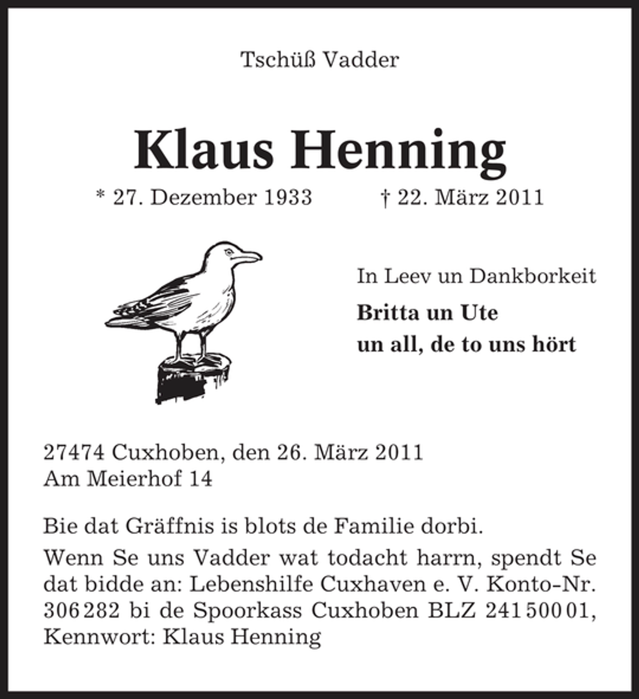 <p>Tschüß Vadder</p><p>Klaus Henning<br />* 27. Dezember 1933 † 22. März 2011<br />In Leev un Dankborkeit</p><p>Britta un Ute un all, de to uns hört</p><p>27474 Cuxhoben, den 26. März 2011 Am Meierhof 14 Bie dat Gräffnis is blots de Familie dorbi. Wenn Se uns Vadder wat todacht harrn, spendt Se dat bidde an: Lebenshilfe Cuxhaven e. V. Konto-Nr. 306 282 bi de Spoorkass Cuxhoben BLZ 241 501, Kennwort: Klaus Henning</p>