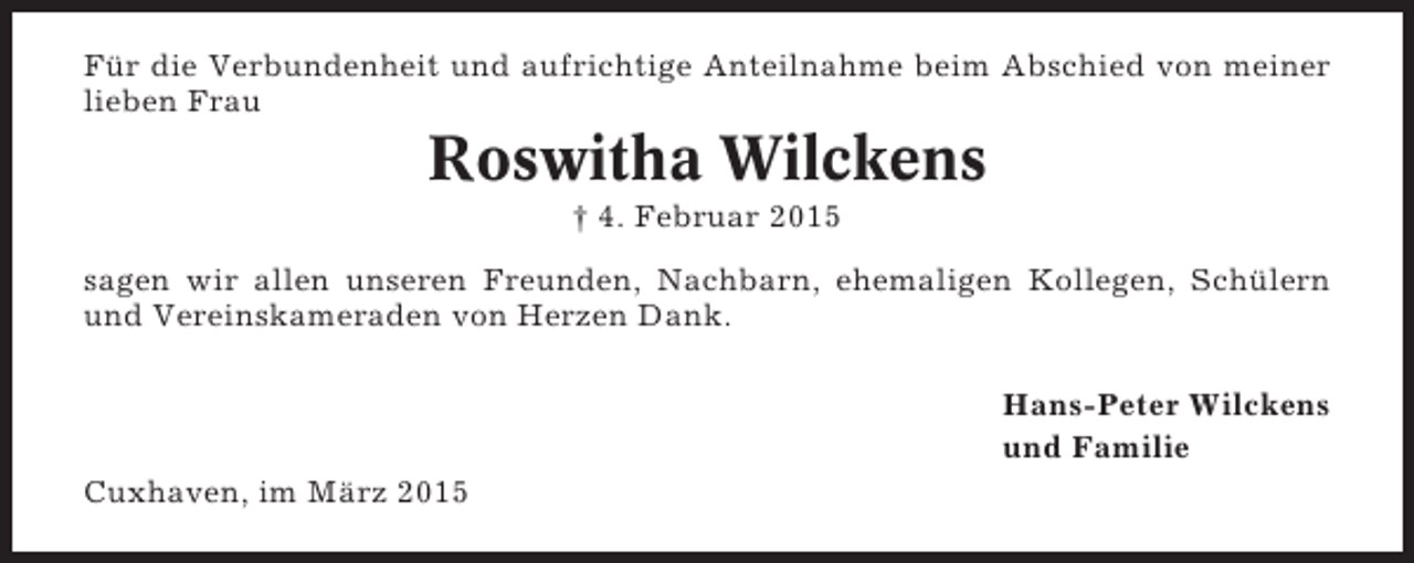 <p>Für die Verbundenheit und aufrichtige Anteilnahme beim Abschied von meiner<br />lieben Frau</p><p>Roswitha Wilckens<br />† 4. Februar 2015<br />sagen wir allen unseren Freunden, Nachbarn, ehemaligen Kollegen, Schülern<br />und Vereinskameraden von Herzen Dank.<br />Hans-Peter Wilckens<br />und Familie<br />Cuxhaven, im März 2015</p>