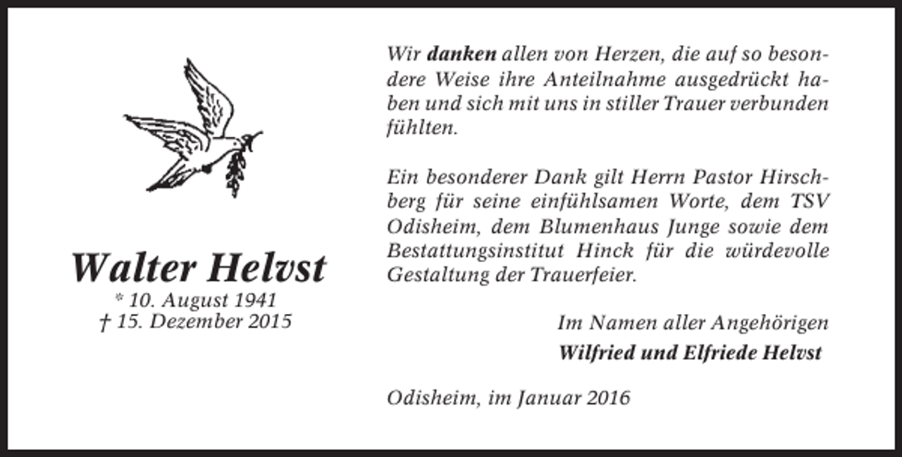 <p>Wir danken allen von Herzen, die auf so besondere Weise ihre Anteilnahme ausgedrückt haben und sich mit uns in stiller Trauer verbunden<br />fühlten.</p><p>Walter Helvst<br />* 10. August 1941<br />† 15. Dezember 2015</p><p>Ein besonderer Dank gilt Herrn Pastor Hirschberg für seine einfühlsamen Worte, dem TSV<br />Odisheim, dem Blumenhaus Junge sowie dem<br />Bestattungsinstitut Hinck für die würdevolle<br />Gestaltung der Trauerfeier.<br />Im Namen aller Angehörigen<br />Wilfried und Elfriede Helvst<br />Odisheim, im Januar 2016</p>