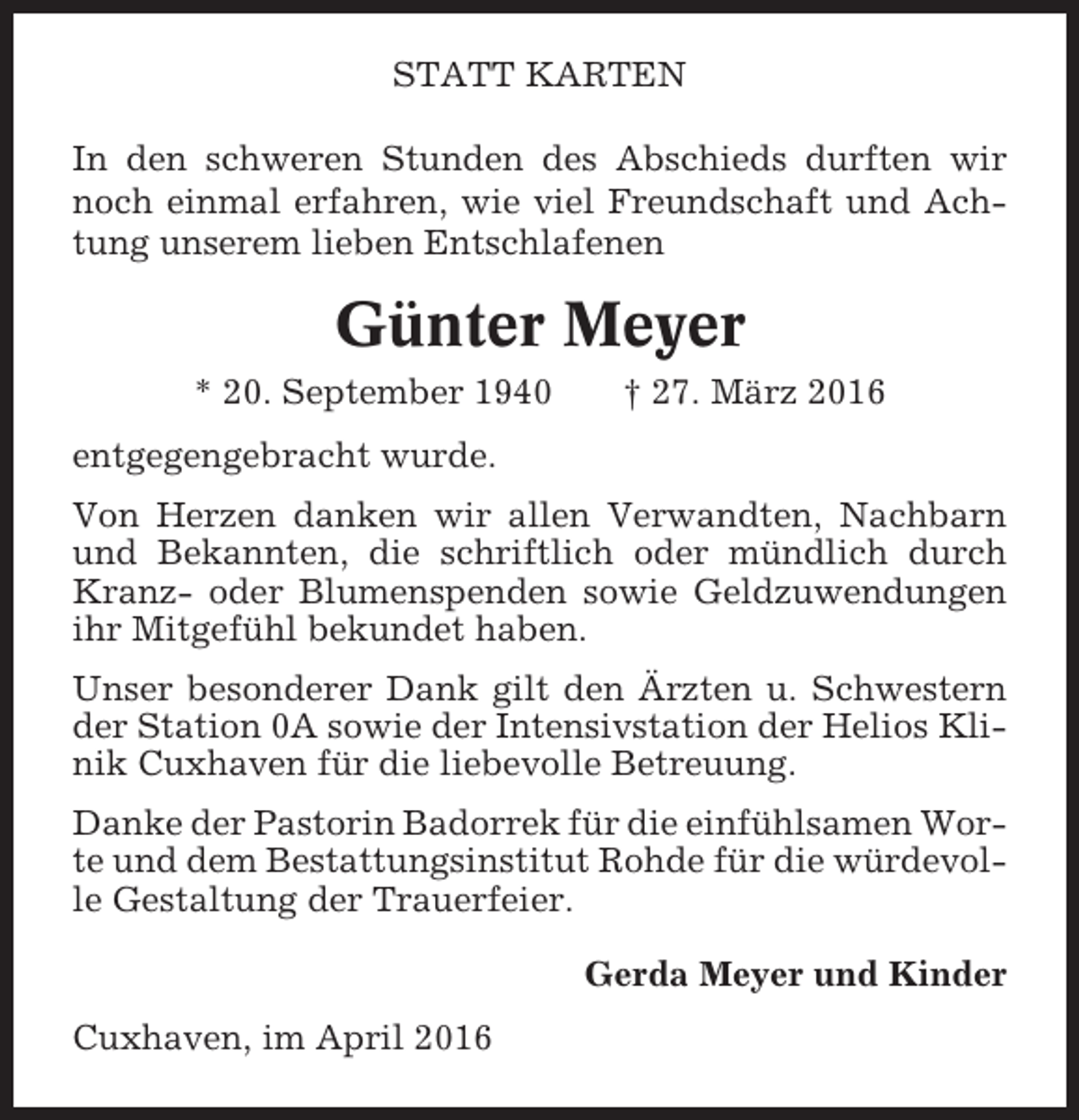 <p>STATT KARTEN<br />In den schweren Stunden des Abschieds durften wir<br />noch einmal erfahren, wie viel Freundschaft und Achtung unserem lieben Entschlafenen</p><p>Günter Meyer<br />* 20. September 1940</p><p>† 27. März 2016</p><p>entgegengebracht wurde.<br />Von Herzen danken wir allen Verwandten, Nachbarn<br />und Bekannten, die schriftlich oder mündlich durch<br />Kranz- oder Blumenspenden sowie Geldzuwendungen<br />ihr Mitgefühl bekundet haben.<br />Unser besonderer Dank gilt den Ärzten u. Schwestern<br />der Station 0A sowie der Intensivstation der Helios Klinik Cuxhaven für die liebevolle Betreuung.<br />Danke der Pastorin Badorrek für die einfühlsamen Worte und dem Bestattungsinstitut Rohde für die würdevolle Gestaltung der Trauerfeier.<br />Gerda Meyer und Kinder<br />Cuxhaven, im April 2016</p>