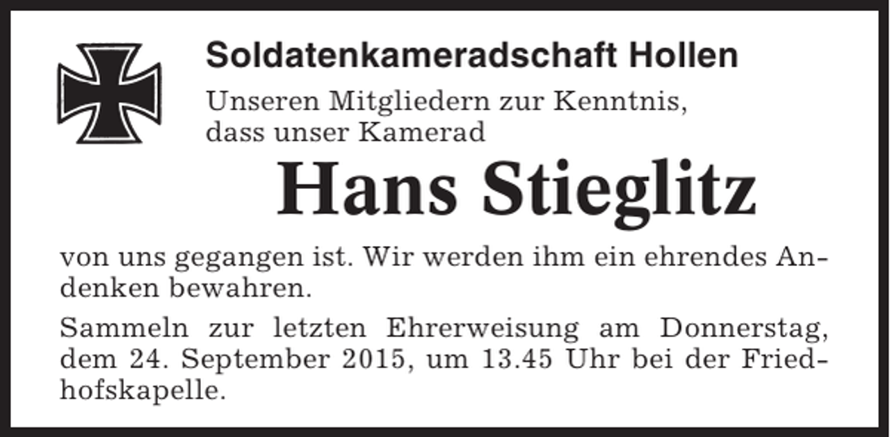 <p>Soldatenkameradschaft Hollen<br />Unseren Mitgliedern zur Kenntnis,<br />dass unser Kamerad</p><p>Hans Stieglitz<br />von uns gegangen ist. Wir werden ihm ein ehrendes Andenken bewahren.<br />Sammeln zur letzten Ehrerweisung am Donnerstag,<br />dem 24. September 2015, um 13.45 Uhr bei der Friedhofskapelle.</p>