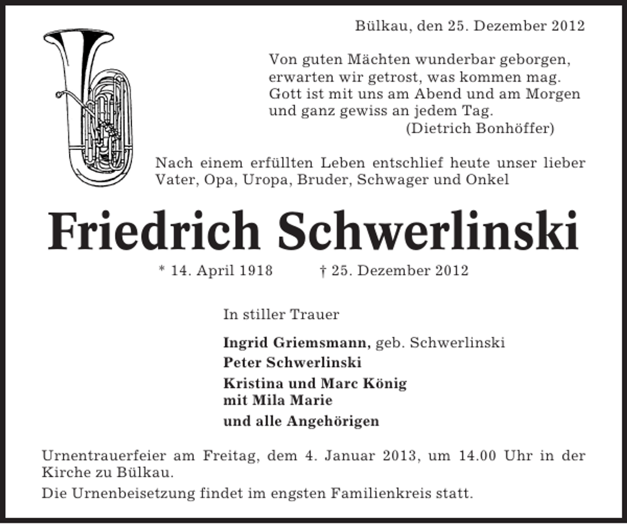 <p>Bülkau, den 25. Dezember 2012<br />Von guten Mächten wunderbar geborgen,<br />erwarten wir getrost, was kommen mag.<br />Gott ist mit uns am Abend und am Morgen<br />und ganz gewiss an jedem Tag.<br />(Dietrich Bonhöffer)<br />Nach einem erfüllten Leben entschlief heute unser lieber<br />Vater, Opa, Uropa, Bruder, Schwager und Onkel</p><p>Friedrich Schwerlinski<br />* 14. April 1918</p><p>† 25. Dezember 2012</p><p>In stiller Trauer<br />Ingrid Griemsmann, geb. Schwerlinski<br />Peter Schwerlinski<br />Kristina und Marc König<br />mit Mila Marie<br />und alle Angehörigen<br />Urnentrauerfeier am Freitag, dem 4. Januar 2013, um 14.00 Uhr in der<br />Kirche zu Bülkau.<br />Die Urnenbeisetzung findet im engsten Familienkreis statt.</p>