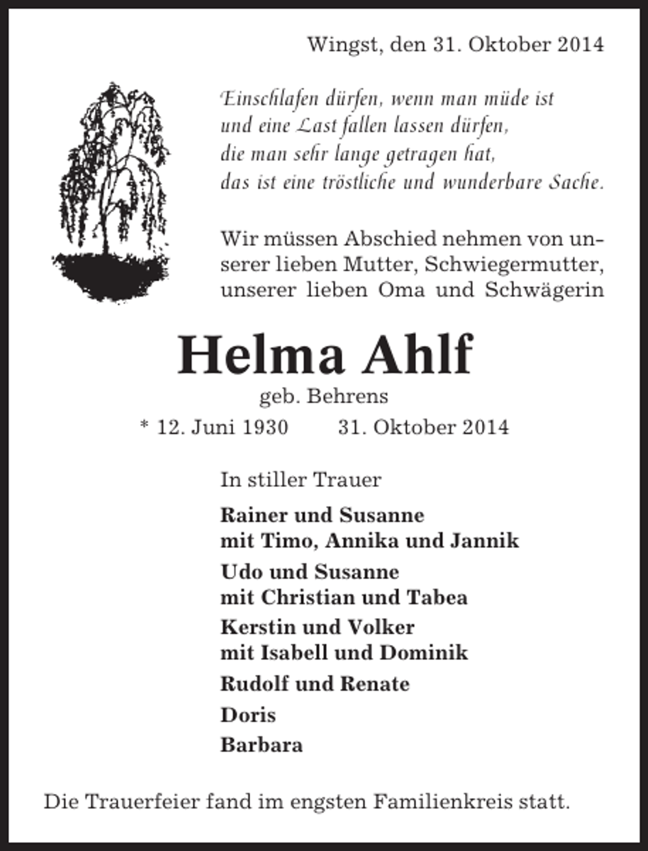 <p>Wingst, den 31. Oktober 2014</p><p>Einschlafen dürfen, wenn man müde ist<br />und eine Last fallen lassen dürfen,<br />die man sehr lange getragen hat,<br />das ist eine tröstliche und wunderbare Sache.<br />Wir müssen Abschied nehmen von unserer lieben Mutter, Schwiegermutter,<br />unserer lieben Oma und Schwägerin</p><p>Helma Ahlf<br />geb. Behrens<br />* 12. Juni 1930<br />31. Oktober 2014<br />In stiller Trauer<br />Rainer und Susanne<br />mit Timo, Annika und Jannik<br />Udo und Susanne<br />mit Christian und Tabea<br />Kerstin und Volker<br />mit Isabell und Dominik<br />Rudolf und Renate<br />Doris<br />Barbara<br />Die Trauerfeier fand im engsten Familienkreis statt.</p>