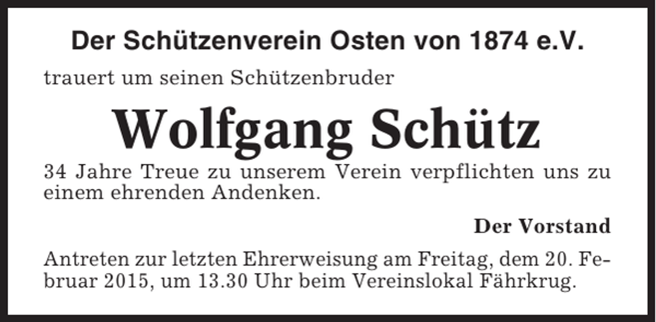 <p>Der Schützenverein Osten von 1874 e.V.<br />trauert um seinen Schützenbruder</p><p>Wolfgang Schütz<br />34 Jahre Treue zu unserem Verein verpflichten uns zu<br />einem ehrenden Andenken.<br />Der Vorstand<br />Antreten zur letzten Ehrerweisung am Freitag, dem 20. Februar 2015, um 13.30 Uhr beim Vereinslokal Fährkrug.</p>