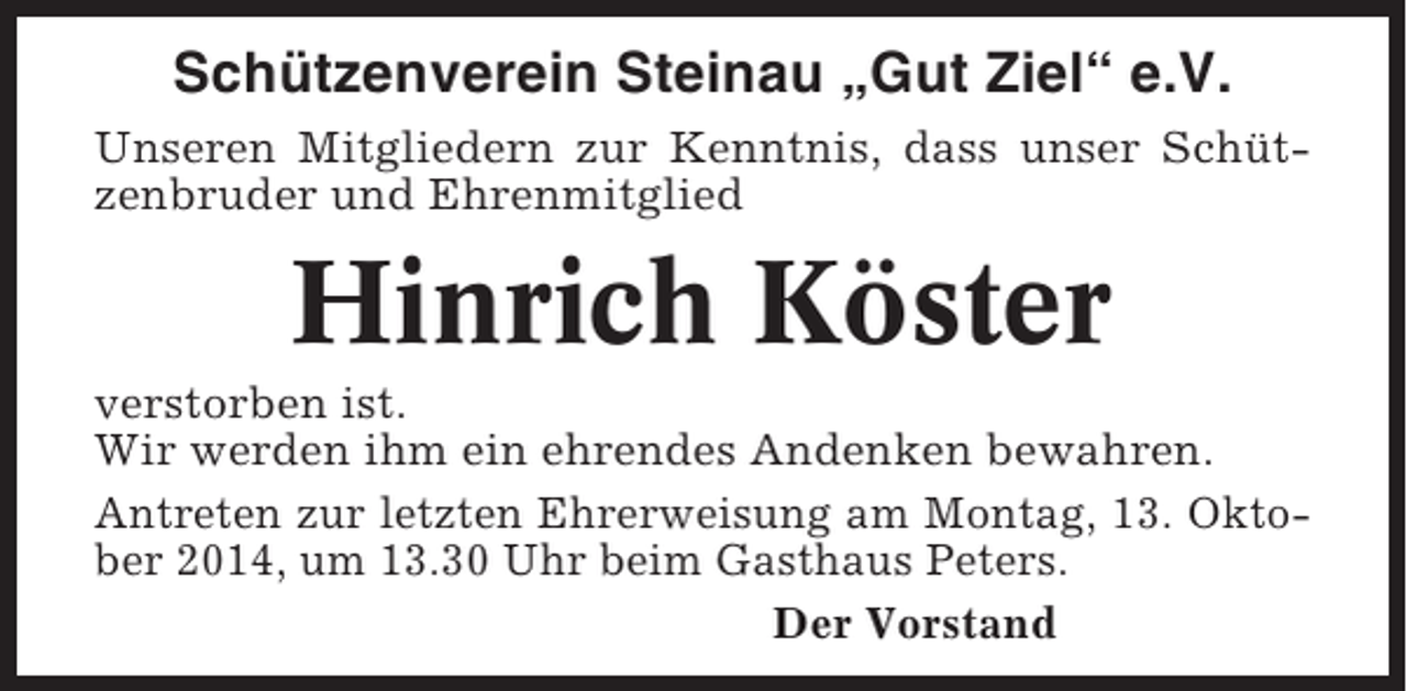 <p>Schützenverein Steinau „Gut Ziel“ e.V.<br />Unseren Mitgliedern zur Kenntnis, dass unser Schützenbruder und Ehrenmitglied</p><p>Hinrich Köster<br />verstorben ist.<br />Wir werden ihm ein ehrendes Andenken bewahren.<br />Antreten zur letzten Ehrerweisung am Montag, 13. Oktober 2014, um 13.30 Uhr beim Gasthaus Peters.<br />Der Vorstand</p>