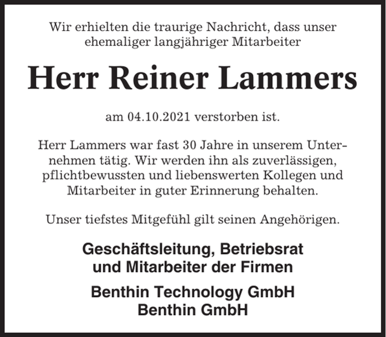 <p>Wir erhielten die traurige Nachricht, dass unser<br />ehemaliger langjähriger Mitarbeiter</p><p>Herr Reiner Lammers<br />am 04.10.2021 verstorben ist.<br />Herr Lammers war fast 30 Jahre in unserem Unternehmen tätig. Wir werden ihn als zuverlässigen,<br />pflichtbewussten und liebenswerten Kollegen und<br />Mitarbeiter in guter Erinnerung behalten.<br />Unser tiefstes Mitgefühl gilt seinen Angehörigen.</p><p>Geschäftsleitung, Betriebsrat<br />und Mitarbeiter der Firmen<br />Benthin Technology GmbH<br />Benthin GmbH</p>