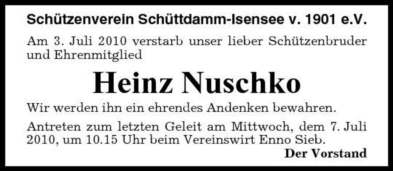 <p>Schützenverein Schüttdamm-Isensee v. 1901 e.V.<br />Am 3. Juli 2010 verstarb unser lieber Schützenbruder und Ehrenmitglied</p><p>Heinz Nuschko<br />Wir werden ihn ein ehrendes Andenken bewahren. Antreten zum letzten Geleit am Mittwoch, dem 7. Juli 2010, um 10.15 Uhr beim Vereinswirt Enno Sieb. Der Vorstand</p>