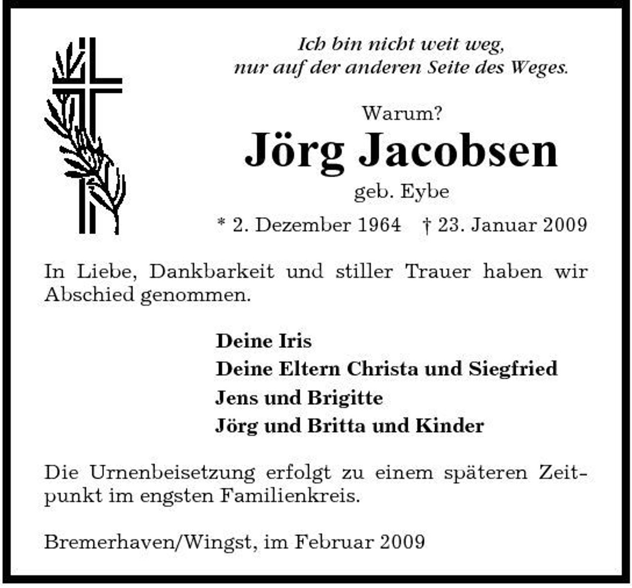 <p>Ich bin nicht weit weg, nur auf der anderen Seite des Weges. Warum?</p><p>Jörg Jacobsen<br />geb. Eybe * 2. Dezember 1964 † 23. Januar 2009 In Liebe, Dankbarkeit und stiller Trauer haben wir Abschied genommen. Deine Iris Deine Eltern Christa und Siegfried Jens und Brigitte Jörg und Britta und Kinder Die Urnenbeisetzung erfolgt zu einem späteren Zeitpunkt im engsten Familienkreis. Bremerhaven/Wingst, im Februar 2009</p>