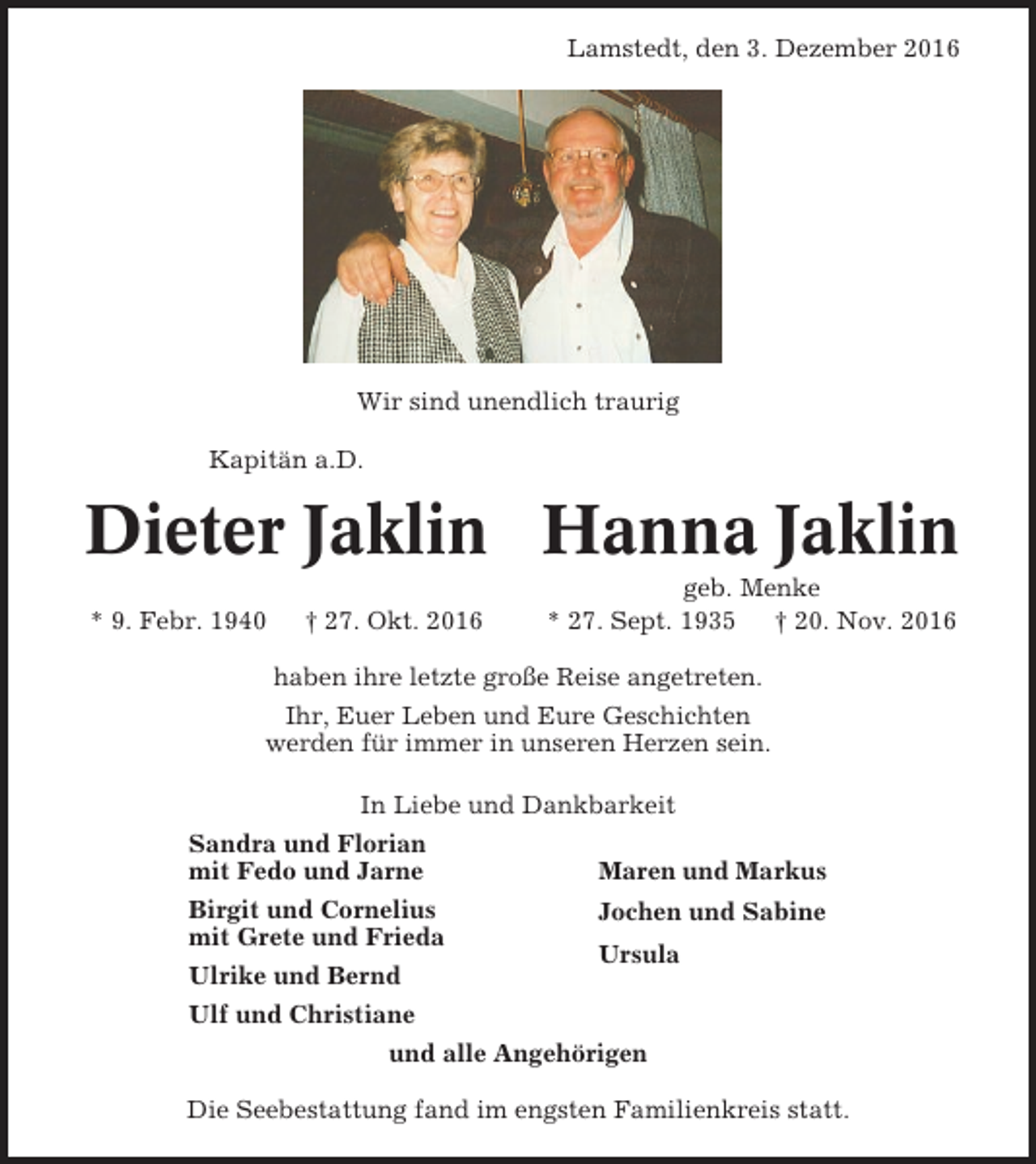 <p>Lamstedt, den 3. Dezember 2016</p><p>Wir sind unendlich traurig<br />Kapitän a.D.</p><p>Dieter Jaklin Hanna Jaklin<br />* 9. Febr. 1940</p><p>† 27. Okt. 2016</p><p>geb. Menke<br />* 27. Sept. 1935 † 20. Nov. 2016</p><p>haben ihre letzte große Reise angetreten.<br />Ihr, Euer Leben und Eure Geschichten<br />werden für immer in unseren Herzen sein.<br />In Liebe und Dankbarkeit<br />Sandra und Florian<br />mit Fedo und Jarne<br />Birgit und Cornelius<br />mit Grete und Frieda<br />Ulrike und Bernd</p><p>Maren und Markus<br />Jochen und Sabine<br />Ursula</p><p>Ulf und Christiane<br />und alle Angehörigen<br />Die Seebestattung fand im engsten Familienkreis statt.</p>