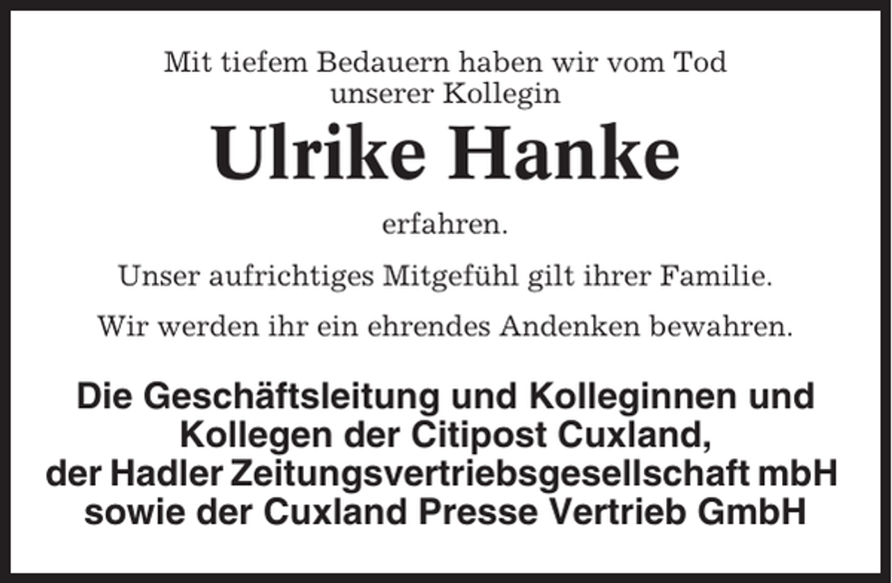 <p>Mit tiefem Bedauern haben wir vom Tod<br />unserer Kollegin</p><p>Ulrike Hanke<br />erfahren.<br />Unser aufrichtiges Mitgefühl gilt ihrer Familie.<br />Wir werden ihr ein ehrendes Andenken bewahren.</p><p>Die Geschäftsleitung und Kolleginnen und<br />Kollegen der Citipost Cuxland,<br />der Hadler Zeitungsvertriebsgesellschaft mbH<br />sowie der Cuxland Presse Vertrieb GmbH</p>