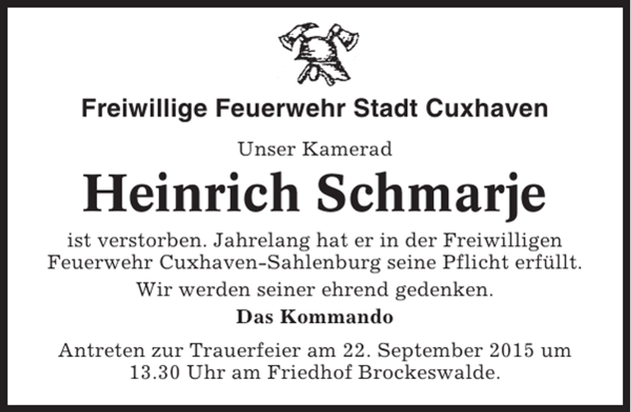<p>Freiwillige Feuerwehr Stadt Cuxhaven<br />Unser Kamerad</p><p>Heinrich Schmarje<br />ist verstorben. Jahrelang hat er in der Freiwilligen<br />Feuerwehr Cuxhaven-Sahlenburg seine Pflicht erfüllt.<br />Wir werden seiner ehrend gedenken.<br />Das Kommando<br />Antreten zur Trauerfeier am 22. September 2015 um<br />13.30 Uhr am Friedhof Brockeswalde.</p>