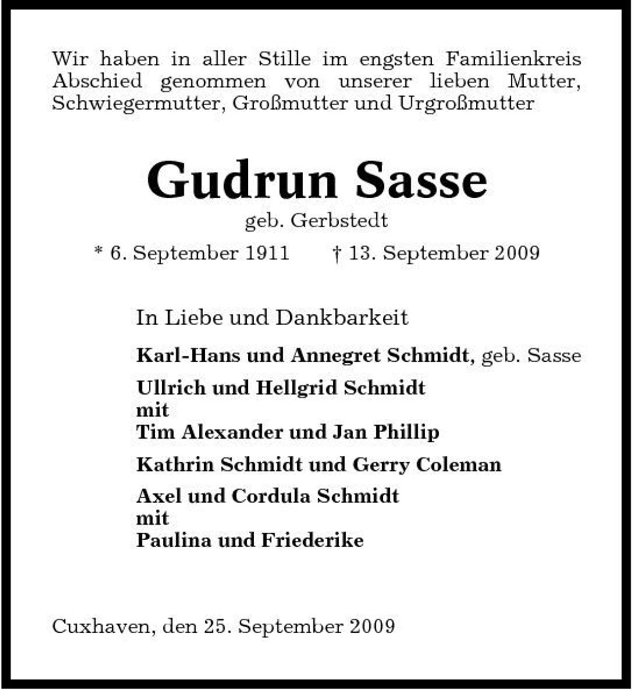 <p>Wir haben in aller Stille im engsten Familienkreis Abschied genommen von unserer lieben Mutter, Schwiegermutter, Großmutter und Urgroßmutter</p><p>Gudrun Sasse<br />geb. Gerbstedt * 6. September 1911 † 13. September 2009</p><p>In Liebe und Dankbarkeit<br />Karl-Hans und Annegret Schmidt, geb. Sasse Ullrich und Hellgrid Schmidt mit Tim Alexander und Jan Phillip Kathrin Schmidt und Gerry Coleman Axel und Cordula Schmidt mit Paulina und Friederike</p><p>Cuxhaven, den 25. September 2009</p>