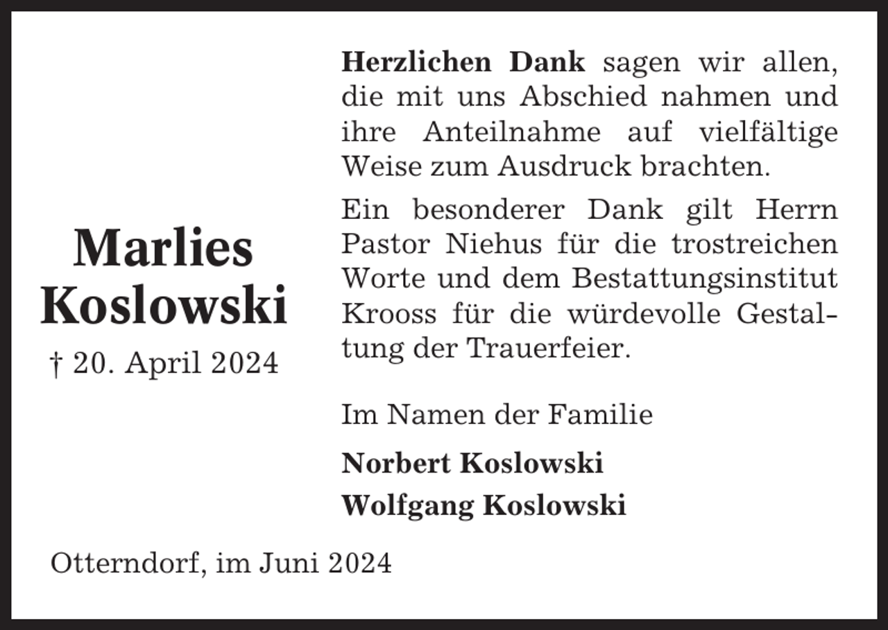 <p>Marlies<br />Koslowski<br />† 20. April 2024</p><p>Herzlichen Dank sagen wir allen,<br />die mit uns Abschied nahmen und<br />ihre Anteilnahme auf vielfältige<br />Weise zum Ausdruck brachten.<br />Ein besonderer Dank gilt Herrn<br />Pastor Niehus für die trostreichen<br />Worte und dem Bestattungsinstitut<br />Krooss für die würdevolle Gestaltung der Trauerfeier.<br />Im Namen der Familie<br />Norbert Koslowski<br />Wolfgang Koslowski</p><p>Otterndorf, im Juni 2024</p>
