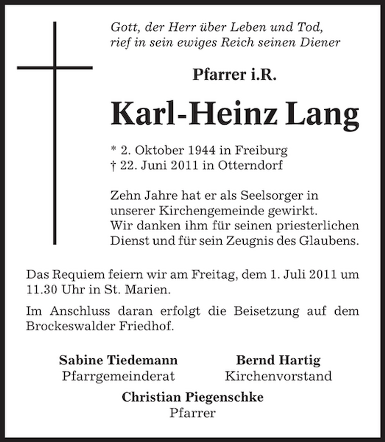 <p>Gott, der Herr über Leben und Tod, rief in sein ewiges Reich seinen Diener</p><p>Pfarrer i.R.</p><p>Karl-Heinz Lang<br />* 2. Oktober 1944 in Freiburg † 22. Juni 2011 in Otterndorf Zehn Jahre hat er als Seelsorger in unserer Kirchengemeinde gewirkt. Wir danken ihm für seinen priesterlichen Dienst und für sein Zeugnis des Glaubens. Das Requiem feiern wir am Freitag, dem 1. Juli 2011 um 11.30 Uhr in St. Marien. Im Anschluss daran erfolgt die Beisetzung auf dem Brockeswalder Friedhof.</p><p>Sabine Tiedemann Pfarrgemeinderat</p><p>Bernd Hartig Kirchenvorstand</p><p>Christian Piegenschke Pfarrer</p>