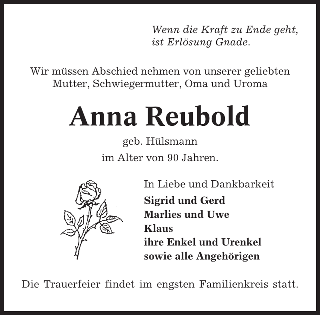 <p>Wenn die Kraft zu Ende geht,<br />ist Erlösung Gnade.<br />Wir müssen Abschied nehmen von unserer geliebten<br />Mutter, Schwiegermutter, Oma und Uroma</p><p>Anna Reubold<br />geb. Hülsmann<br />im Alter von 90 Jahren.<br />In Liebe und Dankbarkeit<br />Sigrid und Gerd<br />Marlies und Uwe<br />Klaus<br />ihre Enkel und Urenkel<br />sowie alle Angehörigen<br />Die Trauerfeier findet im engsten Familienkreis statt.</p>