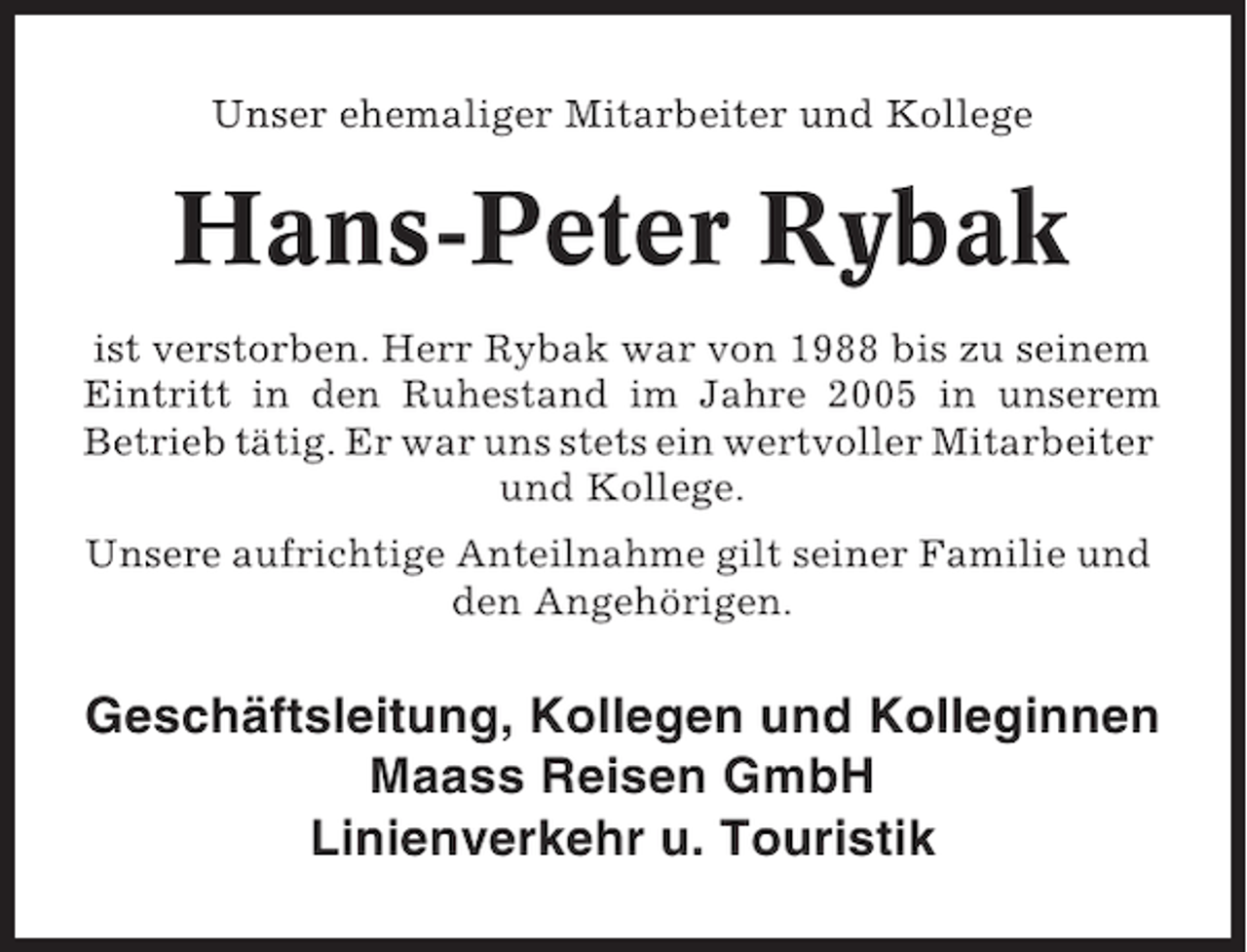 <p>Unser ehemaliger Mitarbeiter und Kollege</p><p>Hans-Peter Rybak<br />ist verstorben. Herr Rybak war von 1988 bis zu seinem<br />Eintritt in den Ruhestand im Jahre 2005 in unserem<br />Betrieb tätig. Er war uns stets ein wertvoller Mitarbeiter<br />und Kollege.<br />Unsere aufrichtige Anteilnahme gilt seiner Familie und<br />den Angehörigen.</p><p>Geschäftsleitung, Kollegen und Kolleginnen<br />Maass Reisen GmbH<br />Linienverkehr u. Touristik</p>