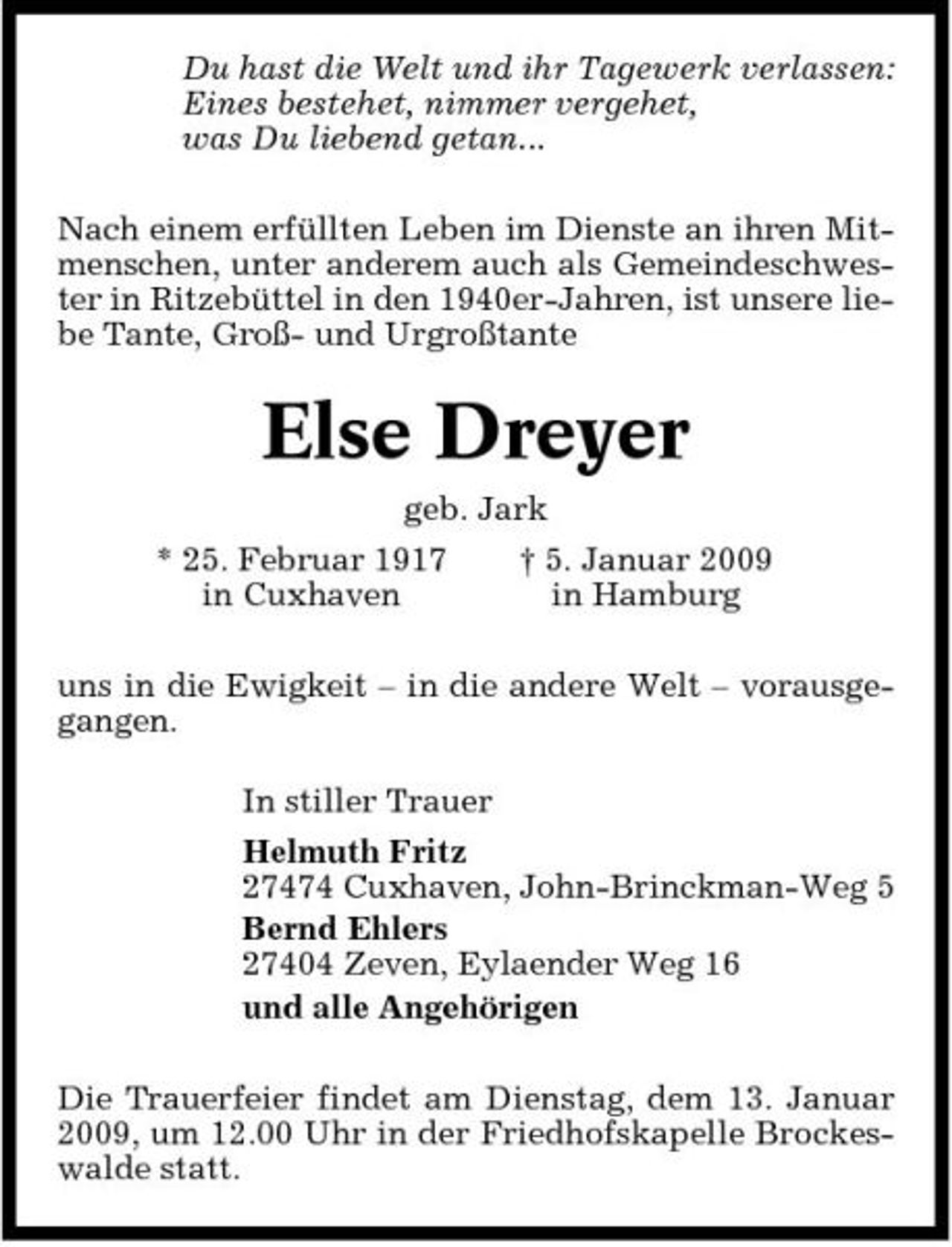 <p>Du hast die Welt und ihr Tagewerk verlassen: Eines bestehet, nimmer vergehet, was Du liebend getan... Nach einem erfüllten Leben im Dienste an ihren Mitmenschen, unter anderem auch als Gemeindeschwester in Ritzebüttel in den 1940er-Jahren, ist unsere liebe Tante, Groß- und Urgroßtante</p><p>Else Dreyer<br />geb. Jark * 25. Februar 1917 in Cuxhaven † 5. Januar 2009 in Hamburg</p><p>uns in die Ewigkeit – in die andere Welt – vorausgegangen. In stiller Trauer Helmuth Fritz 27474 Cuxhaven, John-Brinckman-Weg 5 Bernd Ehlers 27404 Zeven, Eylaender Weg 16 und alle Angehörigen Die Trauerfeier findet am Dienstag, dem 13. Januar 2009, um 12.00 Uhr in der Friedhofskapelle Brockeswalde statt.</p>