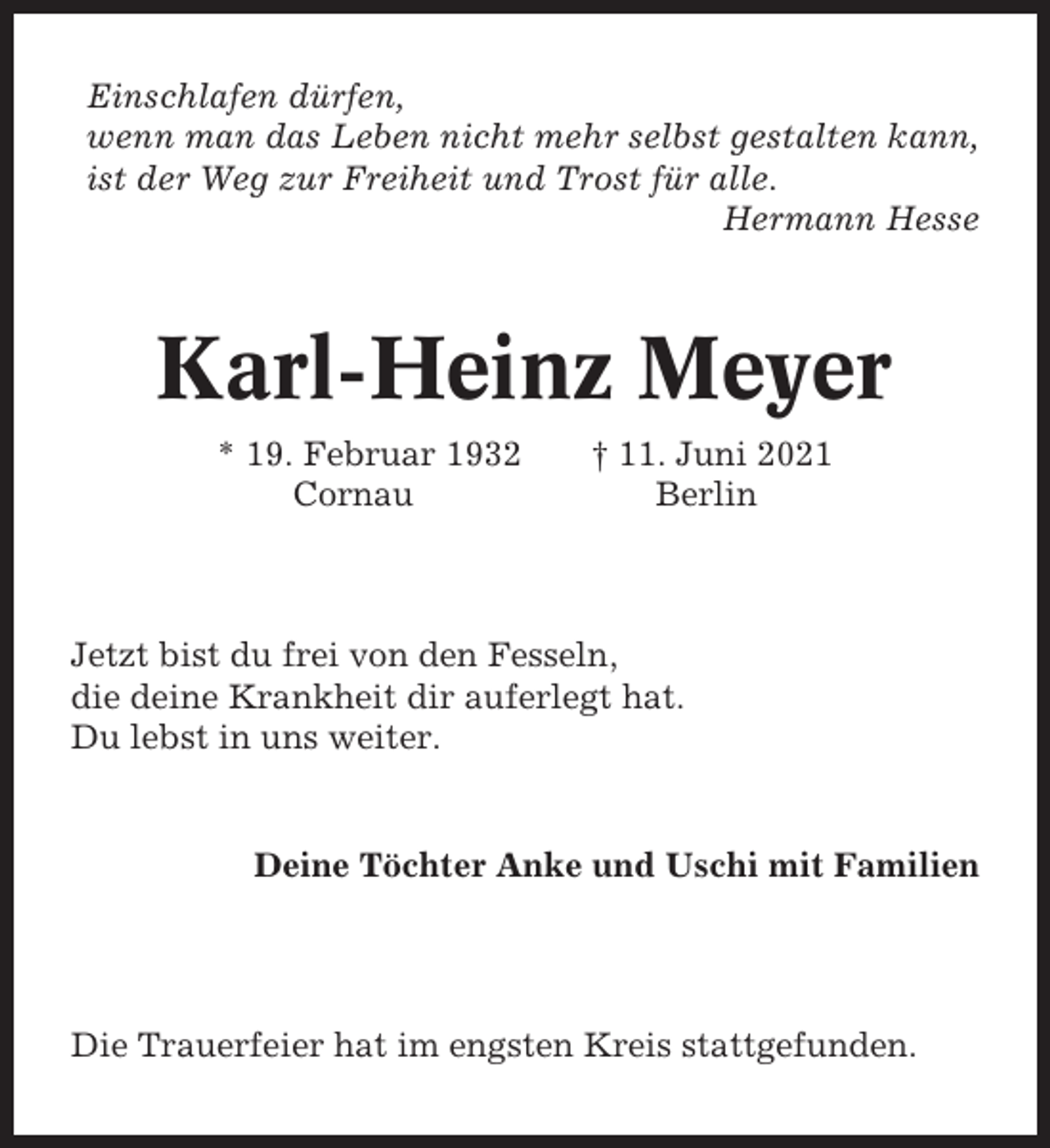 <p>Einschlafen dürfen,<br />wenn man das Leben nicht mehr selbst gestalten kann,<br />ist der Weg zur Freiheit und Trost für alle.<br />Hermann Hesse</p><p>Karl-Heinz Meyer<br />* 19. Februar 1932<br />Cornau</p><p>† 11. Juni 2021<br />Berlin</p><p>Jetzt bist du frei von den Fesseln,<br />die deine Krankheit dir auferlegt hat.<br />Du lebst in uns weiter.</p><p>Deine Töchter Anke und Uschi mit Familien</p><p>Die Trauerfeier hat im engsten Kreis stattgefunden.</p>