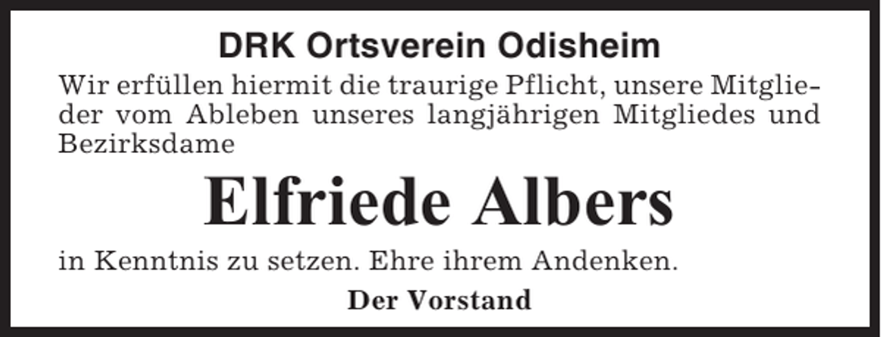 <p>DRK Ortsverein Odisheim<br />Wir erfüllen hiermit die traurige Pflicht, unsere Mitglieder vom Ableben unseres langjährigen Mitgliedes und<br />Bezirksdame</p><p>Elfriede Albers<br />in Kenntnis zu setzen. Ehre ihrem Andenken.<br />Der Vorstand</p>