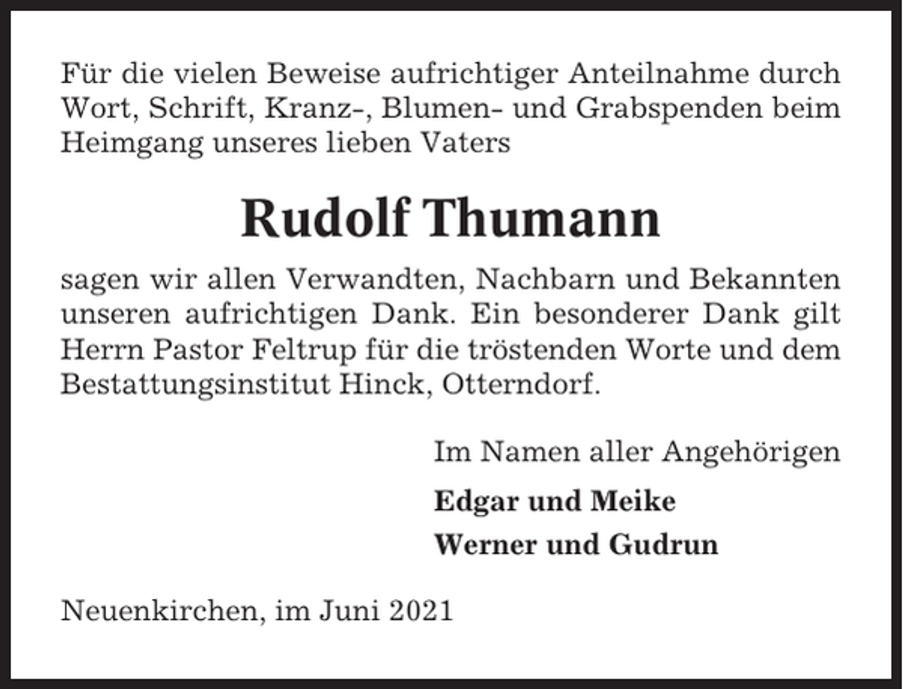 <p>Für die vielen Beweise aufrichtiger Anteilnahme durch<br />Wort, Schrift, Kranz-, Blumen- und Grabspenden beim<br />Heimgang unseres lieben Vaters</p><p>Rudolf Thumann<br />sagen wir allen Verwandten, Nachbarn und Bekannten<br />unseren aufrichtigen Dank. Ein besonderer Dank gilt<br />Herrn Pastor Feltrup für die tröstenden Worte und dem<br />Bestattungsinstitut Hinck, Otterndorf.<br />Im Namen aller Angehörigen<br />Edgar und Meike<br />Werner und Gudrun<br />Neuenkirchen, im Juni 2021</p>