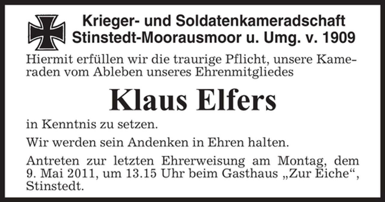 <p>Krieger- und Soldatenkameradschaft Stinstedt-Moorausmoor u. Umg. v. 1909<br />Hiermit erfüllen wir die traurige Pflicht, unsere Kameraden vom Ableben unseres Ehrenmitgliedes</p><p>Klaus Elfers<br />in Kenntnis zu setzen. Wir werden sein Andenken in Ehren halten. Antreten zur letzten Ehrerweisung am Montag, dem 9. Mai 2011, um 13.15 Uhr beim Gasthaus „Zur Eiche“, Stinstedt.</p>