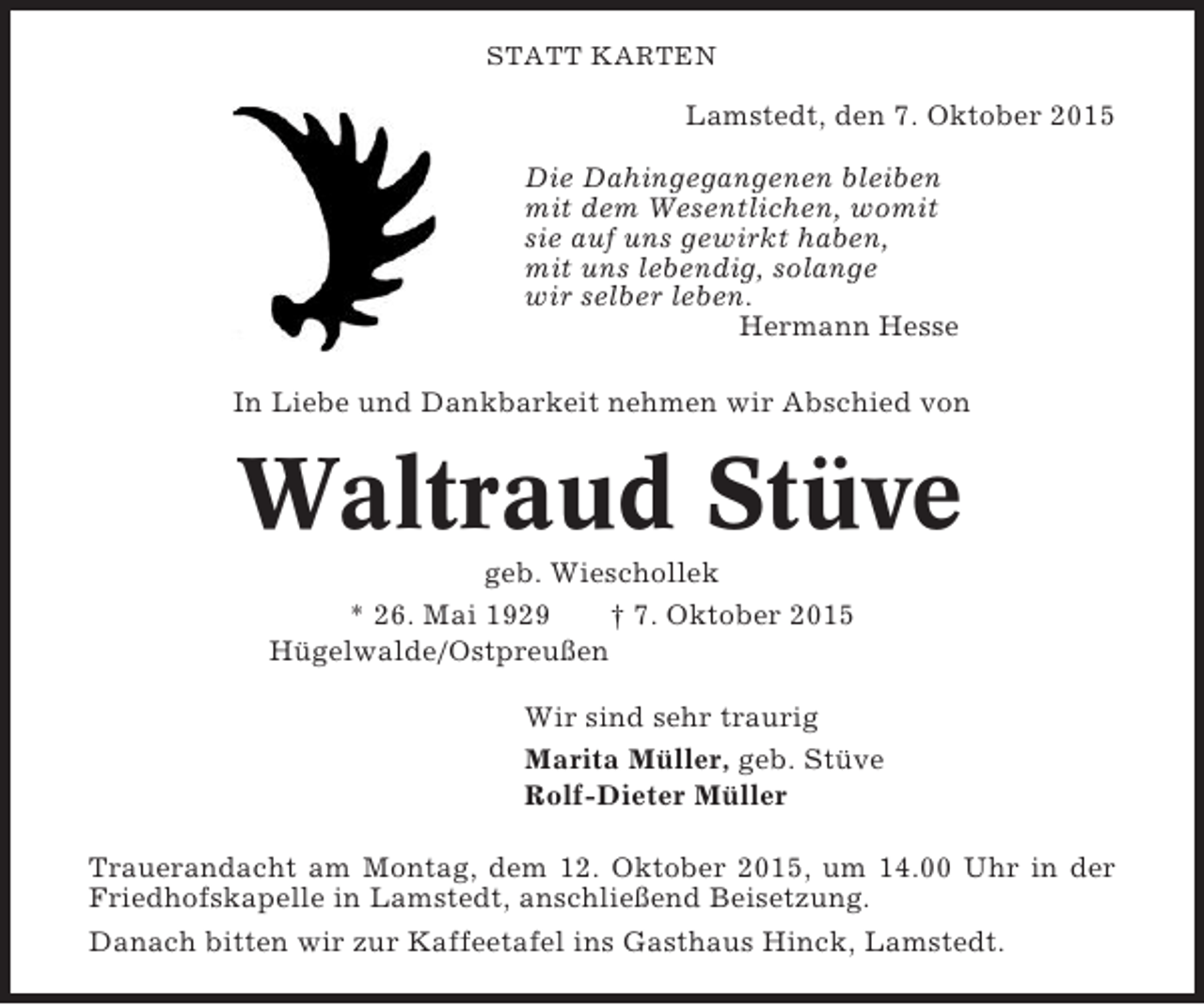 <p>STATT KARTEN</p><p>Lamstedt, den 7. Oktober 2015<br />Die Dahingegangenen bleiben<br />mit dem Wesentlichen, womit<br />sie auf uns gewirkt haben,<br />mit uns lebendig, solange<br />wir selber leben.<br />Hermann Hesse<br />In Liebe und Dankbarkeit nehmen wir Abschied von</p><p>Waltraud Stüve<br />geb. Wieschollek<br />* 26. Mai 1929<br />† 7. Oktober 2015<br />Hügelwalde/Ostpreußen<br />Wir sind sehr traurig<br />Marita Müller, geb. Stüve<br />Rolf-Dieter Müller<br />Trauerandacht am Montag, dem 12. Oktober 2015, um 14.00 Uhr in der<br />Friedhofskapelle in Lamstedt, anschließend Beisetzung.<br />Danach bitten wir zur Kaffeetafel ins Gasthaus Hinck, Lamstedt.</p>