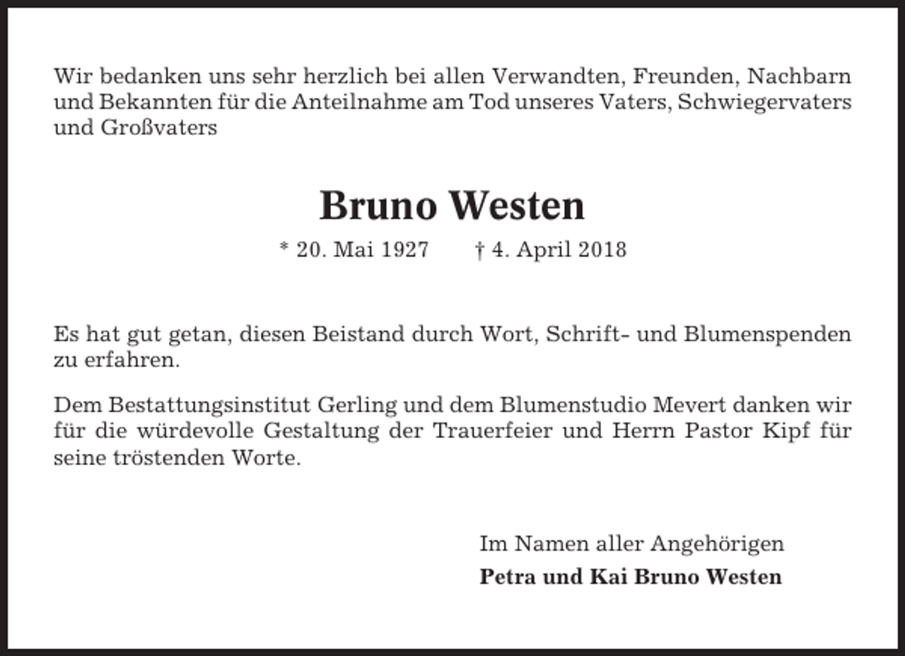 <p>Wir bedanken uns sehr herzlich bei allen Verwandten, Freunden, Nachbarn<br />und Bekannten für die Anteilnahme am Tod unseres Vaters, Schwiegervaters<br />und Großvaters</p><p>Bruno Westen<br />* 20. Mai 1927</p><p>† 4. April 2018</p><p>Es hat gut getan, diesen Beistand durch Wort, Schrift- und Blumenspenden<br />zu erfahren.<br />Dem Bestattungsinstitut Gerling und dem Blumenstudio Mevert danken wir<br />für die würdevolle Gestaltung der Trauerfeier und Herrn Pastor Kipf für<br />seine tröstenden Worte.</p><p>Im Namen aller Angehörigen<br />Petra und Kai Bruno Westen</p>