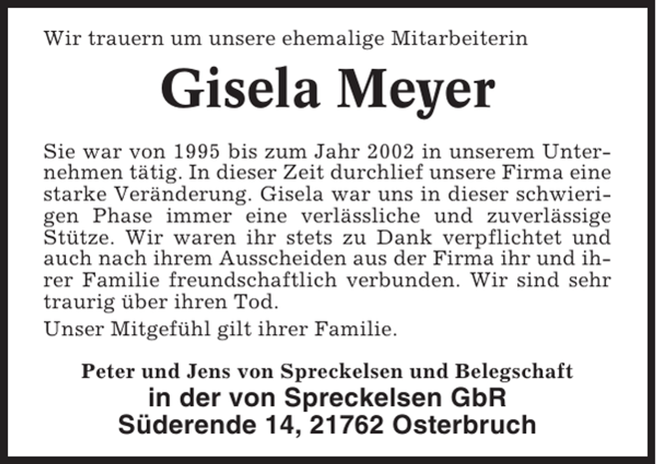 <p>Wir trauern um unsere ehemalige Mitarbeiterin</p><p>Gisela Meyer<br />Sie war von 1995 bis zum Jahr 2002 in unserem Unternehmen tätig. In dieser Zeit durchlief unsere Firma eine<br />starke Veränderung. Gisela war uns in dieser schwierigen Phase immer eine verlässliche und zuverlässige<br />Stütze. Wir waren ihr stets zu Dank verpflichtet und<br />auch nach ihrem Ausscheiden aus der Firma ihr und ihrer Familie freundschaftlich verbunden. Wir sind sehr<br />traurig über ihren Tod.<br />Unser Mitgefühl gilt ihrer Familie.<br />Peter und Jens von Spreckelsen und Belegschaft</p><p>in der von Spreckelsen GbR<br />Süderende 14, 21762 Osterbruch</p>