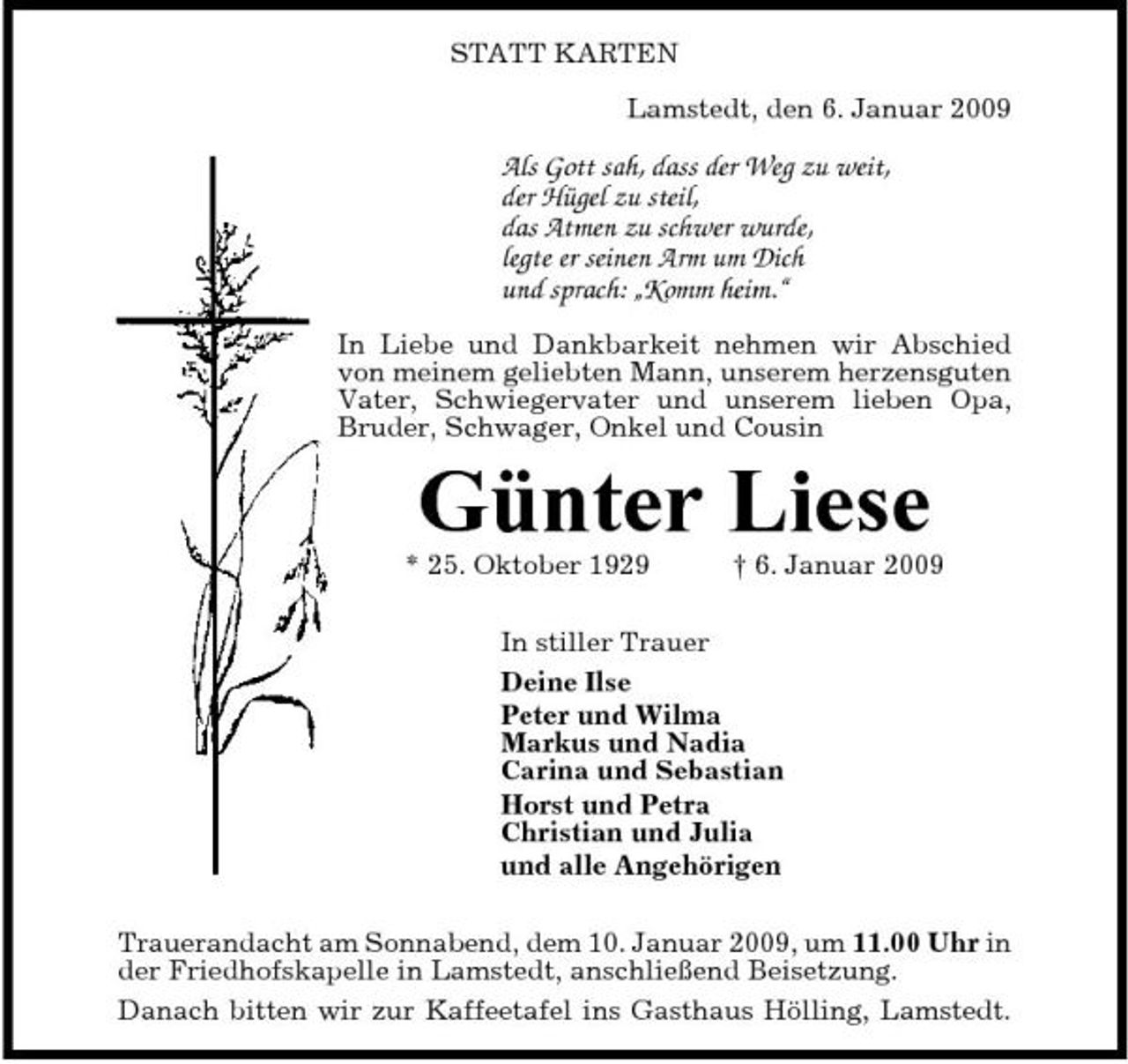 <p>STATT KARTEN Lamstedt, den 6. Januar 2009</p><p>Als Gott sah, dass der Weg zu weit, der Hügel zu steil, das Atmen zu schwer wurde, legte er seinen Arm um Dich und sprach: „Komm heim.“<br />In Liebe und Dankbarkeit nehmen wir Abschied von meinem geliebten Mann, unserem herzensguten Vater, Schwiegervater und unserem lieben Opa, Bruder, Schwager, Onkel und Cousin</p><p>Günter Liese<br />* 25. Oktober 1929 † 6. Januar 2009 In stiller Trauer Deine Ilse Peter und Wilma Markus und Nadia Carina und Sebastian Horst und Petra Christian und Julia und alle Angehörigen Trauerandacht am Sonnabend, dem 10. Januar 2009, um 11.00 Uhr in der Friedhofskapelle in Lamstedt, anschließend Beisetzung. Danach bitten wir zur Kaffeetafel ins Gasthaus Hölling, Lamstedt.</p>