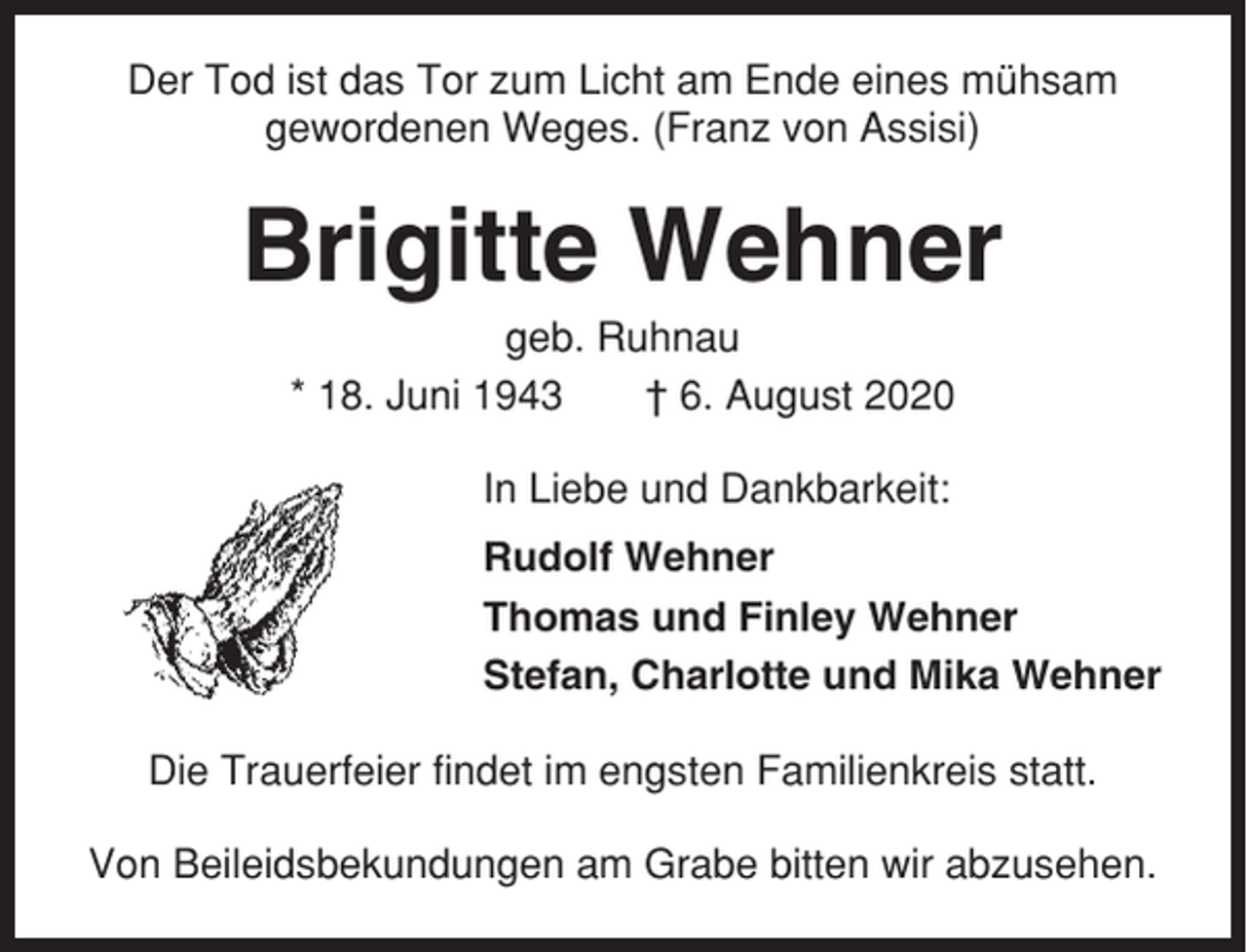 <p>Der Tod ist das Tor zum Licht am Ende eines mühsam<br />gewordenen Weges. (Franz von Assisi)</p><p>Brigitte Wehner<br />geb. Ruhnau<br />* 18. Juni 1943<br />† 6. August 2020<br />In Liebe und Dankbarkeit:<br />Rudolf Wehner<br />Thomas und Finley Wehner<br />Stefan, Charlotte und Mika Wehner<br />Die Trauerfeier findet im engsten Familienkreis statt.<br />Von Beileidsbekundungen am Grabe bitten wir abzusehen.</p>