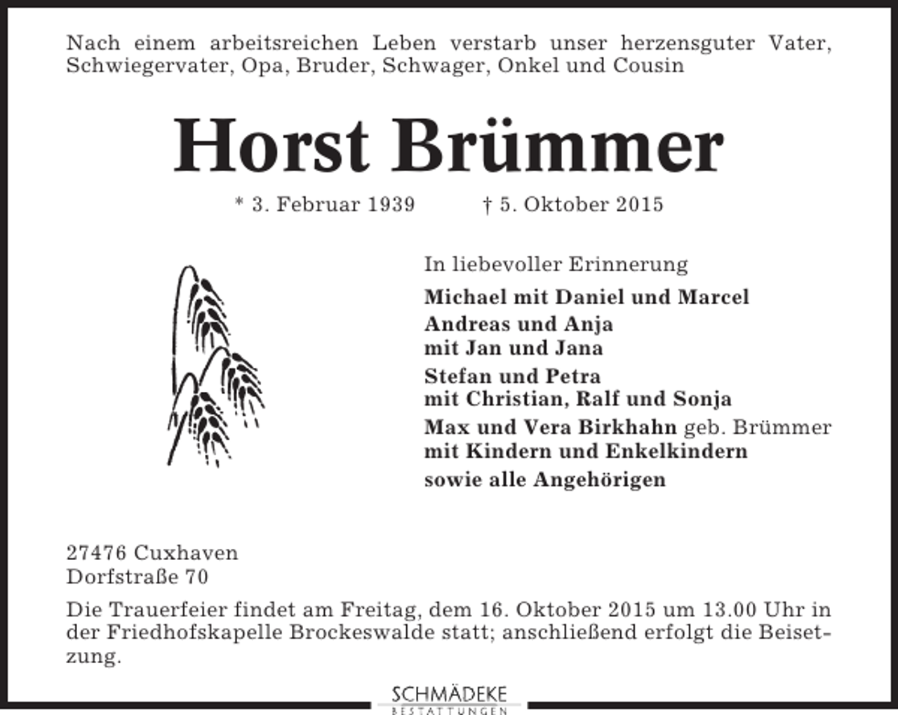 <p>Nach einem arbeitsreichen Leben verstarb unser herzensguter Vater,<br />Schwiegervater, Opa, Bruder, Schwager, Onkel und Cousin</p><p>Horst Brümmer<br />* 3. Februar 1939</p><p>† 5. Oktober 2015<br />In liebevoller Erinnerung<br />Michael mit Daniel und Marcel<br />Andreas und Anja<br />mit Jan und Jana<br />Stefan und Petra<br />mit Christian, Ralf und Sonja<br />Max und Vera Birkhahn geb. Brümmer<br />mit Kindern und Enkelkindern<br />sowie alle Angehörigen</p><p>27476 Cuxhaven<br />Dorfstraße 70<br />Die Trauerfeier findet am Freitag, dem 16. Oktober 2015 um 13.00 Uhr in<br />der Friedhofskapelle Brockeswalde statt; anschließend erfolgt die Beisetzung.</p>