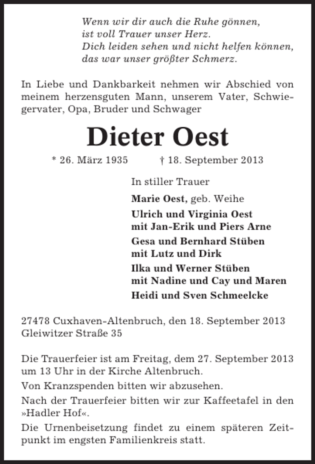 <p>Wenn wir dir auch die Ruhe gönnen,<br />ist voll Trauer unser Herz.<br />Dich leiden sehen und nicht helfen können,<br />das war unser größter Schmerz.<br />In Liebe und Dankbarkeit nehmen wir Abschied von<br />meinem herzensguten Mann, unserem Vater, Schwiegervater, Opa, Bruder und Schwager</p><p>Dieter Oest<br />* 26. März 1935</p><p>† 18. September 2013<br />In stiller Trauer<br />Marie Oest, geb. Weihe<br />Ulrich und Virginia Oest<br />mit Jan-Erik und Piers Arne<br />Gesa und Bernhard Stüben<br />mit Lutz und Dirk<br />Ilka und Werner Stüben<br />mit Nadine und Cay und Maren<br />Heidi und Sven Schmeelcke</p><p>27478 Cuxhaven-Altenbruch, den 18. September 2013<br />Gleiwitzer Straße 35<br />Die Trauerfeier ist am Freitag, dem 27. September 2013<br />um 13 Uhr in der Kirche Altenbruch.<br />Von Kranzspenden bitten wir abzusehen.<br />Nach der Trauerfeier bitten wir zur Kaffeetafel in den<br />»Hadler Hof«.<br />Die Urnenbeisetzung findet zu einem späteren Zeitpunkt im engsten Familienkreis statt.</p>