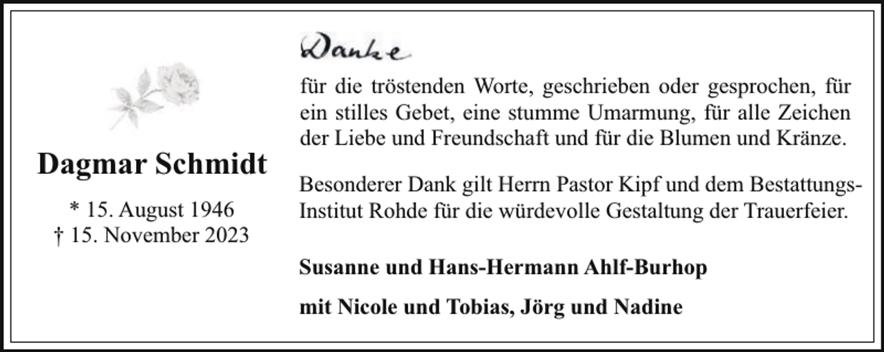 <p>Dagmar Schmidt<br />* 15. August 1946<br />† 15. November 2023</p><p>für die tröstenden Worte, geschrieben oder gesprochen, für<br />ein stilles Gebet, eine stumme Umarmung, für alle Zeichen<br />der Liebe und Freundschaft und für die Blumen und Kränze.<br />Besonderer Dank gilt Herrn Pastor Kipf und dem BestattungsInstitut Rohde für die würdevolle Gestaltung der Trauerfeier.<br />Susanne und Hans-Hermann Ahlf-Burhop<br />mit Nicole und Tobias, Jörg und Nadine</p>