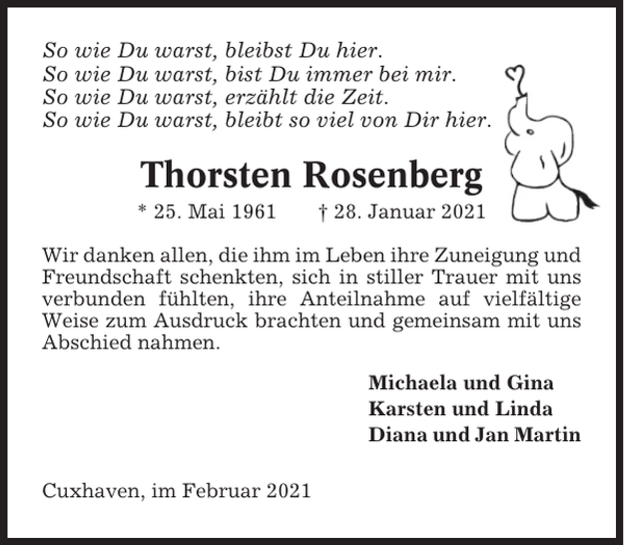<p>So wie Du warst, bleibst Du hier.<br />So wie Du warst, bist Du immer bei mir.<br />So wie Du warst, erzählt die Zeit.<br />So wie Du warst, bleibt so viel von Dir hier.</p><p>Thorsten Rosenberg<br />* 25. Mai 1961</p><p>† 28. Januar 2021</p><p>Wir danken allen, die ihm im Leben ihre Zuneigung und<br />Freundschaft schenkten, sich in stiller Trauer mit uns<br />verbunden fühlten, ihre Anteilnahme auf vielfältige<br />Weise zum Ausdruck brachten und gemeinsam mit uns<br />Abschied nahmen.<br />Michaela und Gina<br />Karsten und Linda<br />Diana und Jan Martin<br />Cuxhaven, im Februar 2021</p>