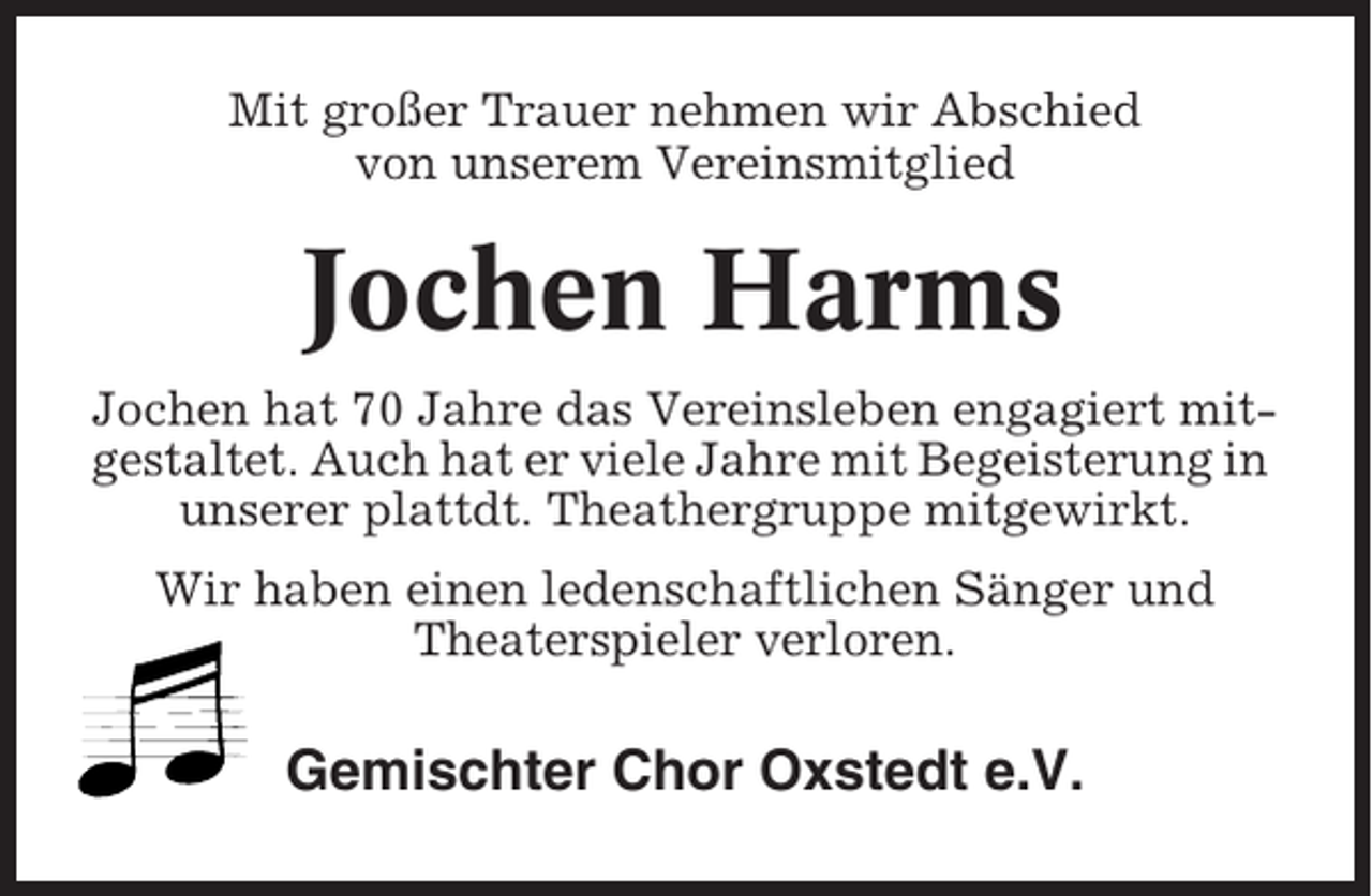 <p>Mit großer Trauer nehmen wir Abschied<br />von unserem Vereinsmitglied</p><p>Jochen Harms<br />Jochen hat 70 Jahre das Vereinsleben engagiert mitgestaltet. Auch hat er viele Jahre mit Begeisterung in<br />unserer plattdt. Theathergruppe mitgewirkt.<br />Wir haben einen ledenschaftlichen Sänger und<br />Theaterspieler verloren.</p><p>Gemischter Chor Oxstedt e.V.</p>